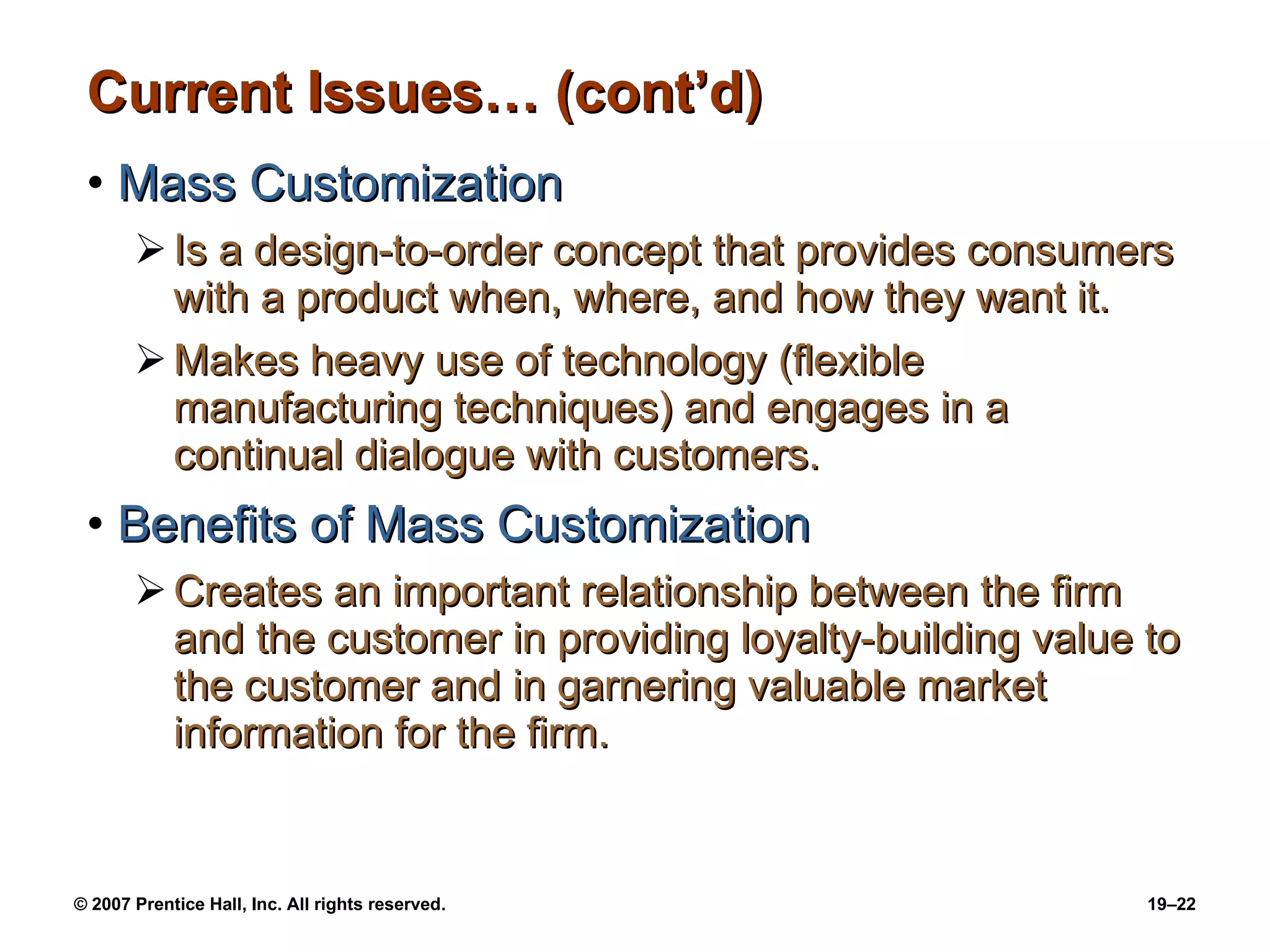 Current Issues… (cont’d) Mass Customization Is a design-to-order concept that provides consumers with a product when, where, and how they want it. Makes heavy use of technology (flexible manufacturing techniques) and engages in a continual dialogue with customers. Benefits of Mass Customization Creates an important relationship between the firm and the customer in providing loyalty-building value to the customer and in garnering valuable market information for the firm. 