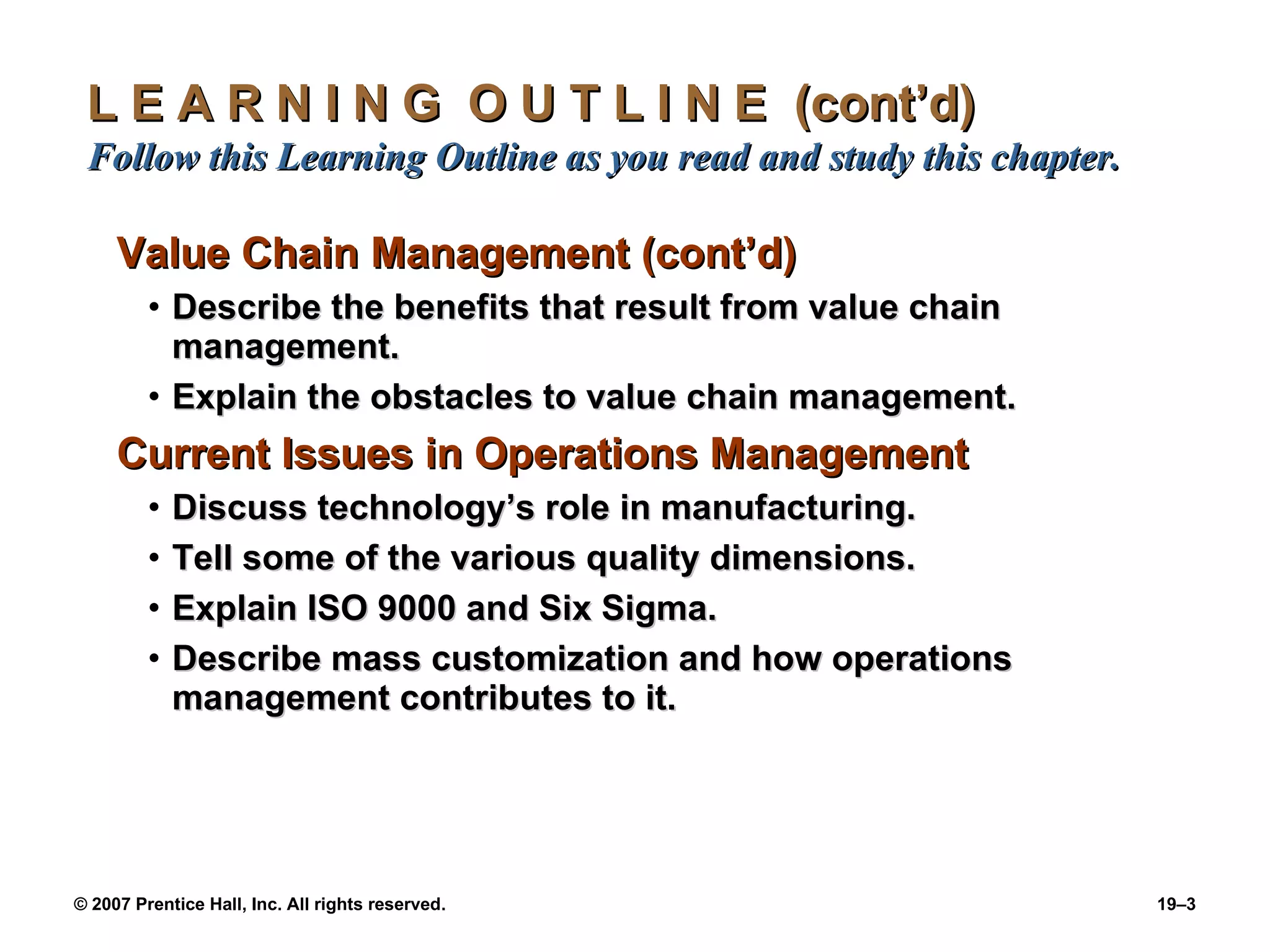 L E A R N I N G  O U T L I N E  (cont’d)  Follow this Learning Outline as you read and study this chapter. Value Chain Management (cont’d) Describe the benefits that result from value chain management. Explain the obstacles to value chain management. Current Issues in Operations Management Discuss technology’s role in manufacturing. Tell some of the various quality dimensions. Explain ISO 9000 and Six Sigma. Describe mass customization and how operations management contributes to it. 