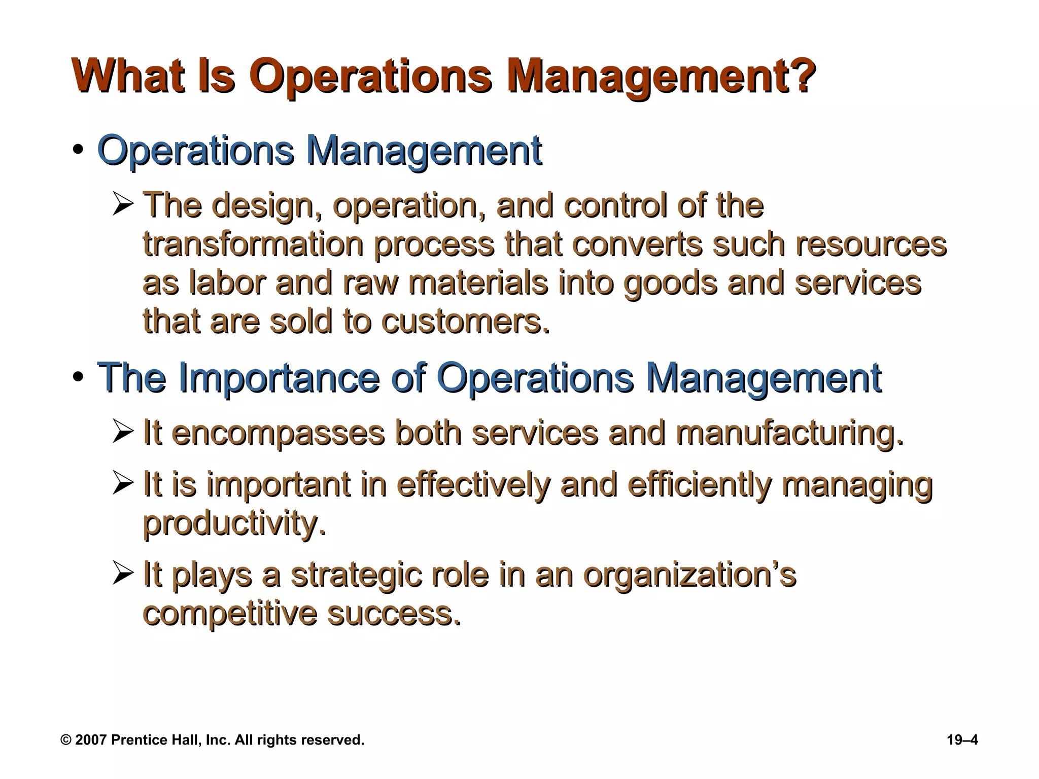 What Is Operations Management? Operations Management The design, operation, and control of the transformation process that converts such resources as labor and raw materials into goods and services that are sold to customers. The Importance of Operations Management It encompasses both services and manufacturing. It is important in effectively and efficiently managing productivity. It plays a strategic role in an organization’s competitive success. 
