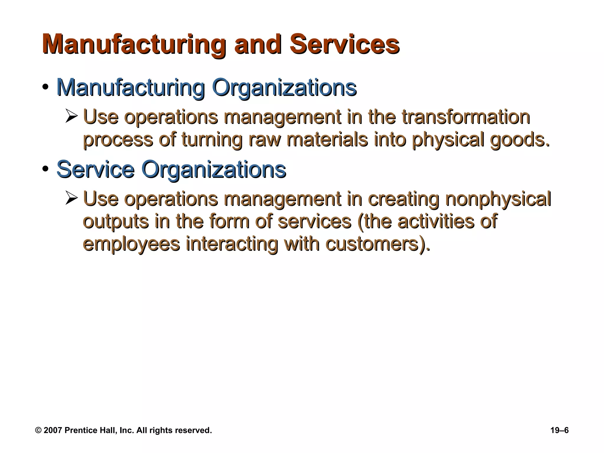 Manufacturing and Services Manufacturing Organizations Use operations management in the transformation process of turning raw materials into physical goods. Service Organizations Use operations management in creating nonphysical outputs in the form of services (the activities of employees interacting with customers). 