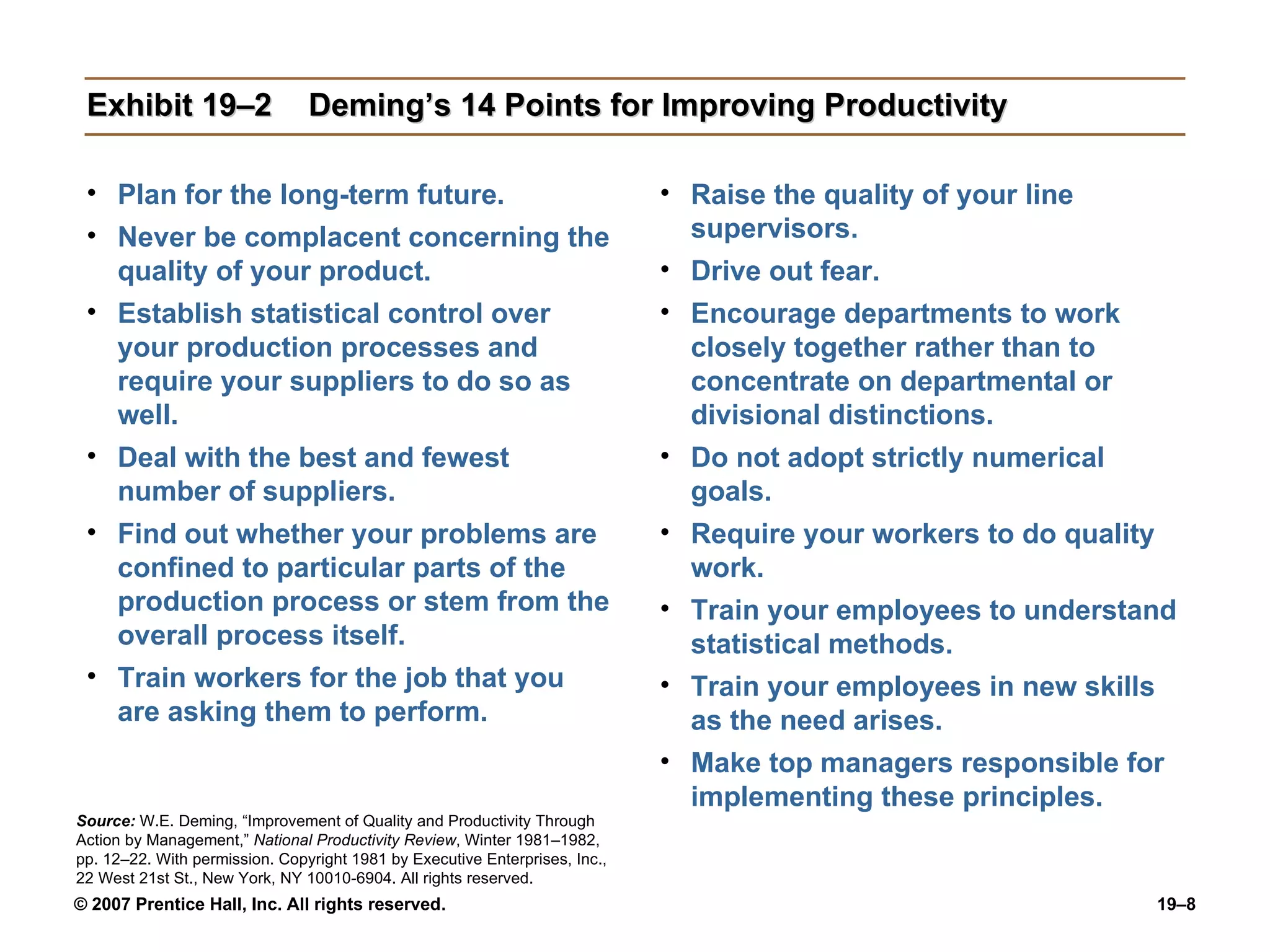 Exhibit 19–2 Deming’s 14 Points for Improving Productivity Plan for the long-term future. Never be complacent concerning the quality of your product. Establish statistical control over your production processes and require your suppliers to do so as well. Deal with the best and fewest number of suppliers. Find out whether your problems are confined to particular parts of the production process or stem from the overall process itself. Train workers for the job that you are asking them to perform. Raise the quality of your line supervisors. Drive out fear. Encourage departments to work closely together rather than to concentrate on departmental or divisional distinctions. Do not adopt strictly numerical goals. Require your workers to do quality work. Train your employees to understand statistical methods. Train your employees in new skills as the need arises. Make top managers responsible for implementing these principles. Source:   W.E. Deming, “Improvement of Quality and Productivity Through Action by Management,”  National Productivity Review , Winter 1981–1982, pp. 12–22. With permission. Copyright 1981 by Executive Enterprises, Inc., 22 West 21st St., New York, NY 10010-6904. All rights reserved. 