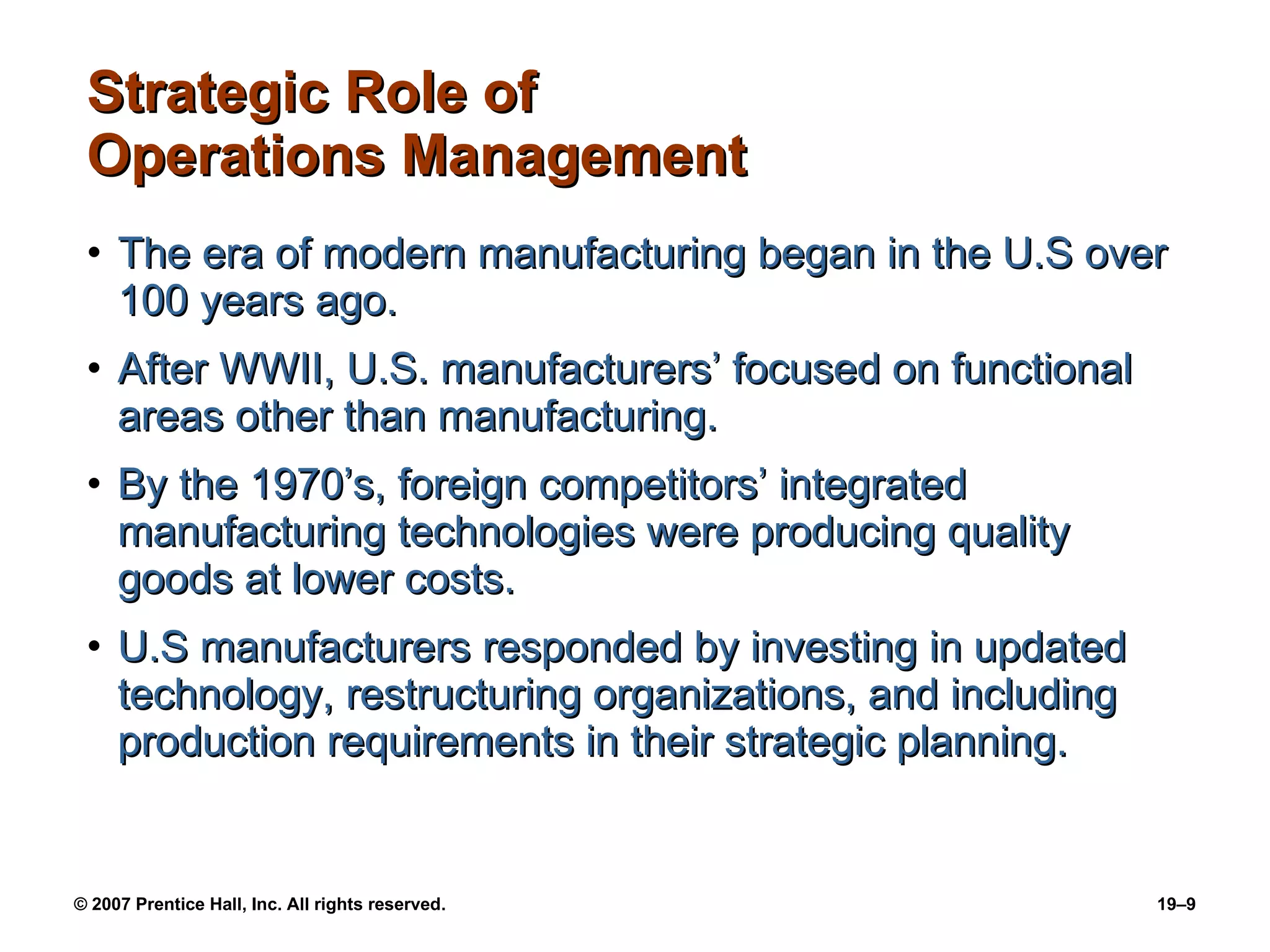 Strategic Role of Operations Management The era of modern manufacturing began in the U.S over 100 years ago. After WWII, U.S. manufacturers’ focused on functional areas other than manufacturing. By the 1970’s, foreign competitors’ integrated manufacturing technologies were producing quality goods at lower costs. U.S manufacturers responded by investing in updated technology, restructuring organizations, and including production requirements in their strategic planning.  