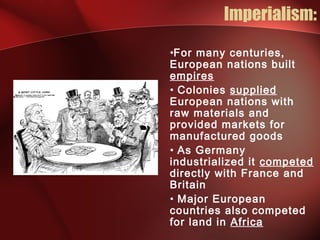 Imperialism:
•For many centuries,
European nations built
empires
• Colonies supplied
European nations with
raw materials and
provided markets for
manufactured goods
• As Germany
industrialized it competed
directly with France and
Britain
• Major European
countries also competed
for land in Africa
 