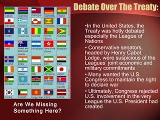 Debate Over The Treaty:
•In the United States, the
Treaty was hotly debated
especially the League of
Nations
• Conservative senators,
headed by Henry Cabot
Lodge, were suspicious of the
Leagues’ joint economic and
military commitments
• Many wanted the U.S.
Congress to maintain the right
to declare war
• Ultimately, Congress rejected
U.S. involvement in the very
League the U.S. President had
createdAre We Missing
Something Here?
 