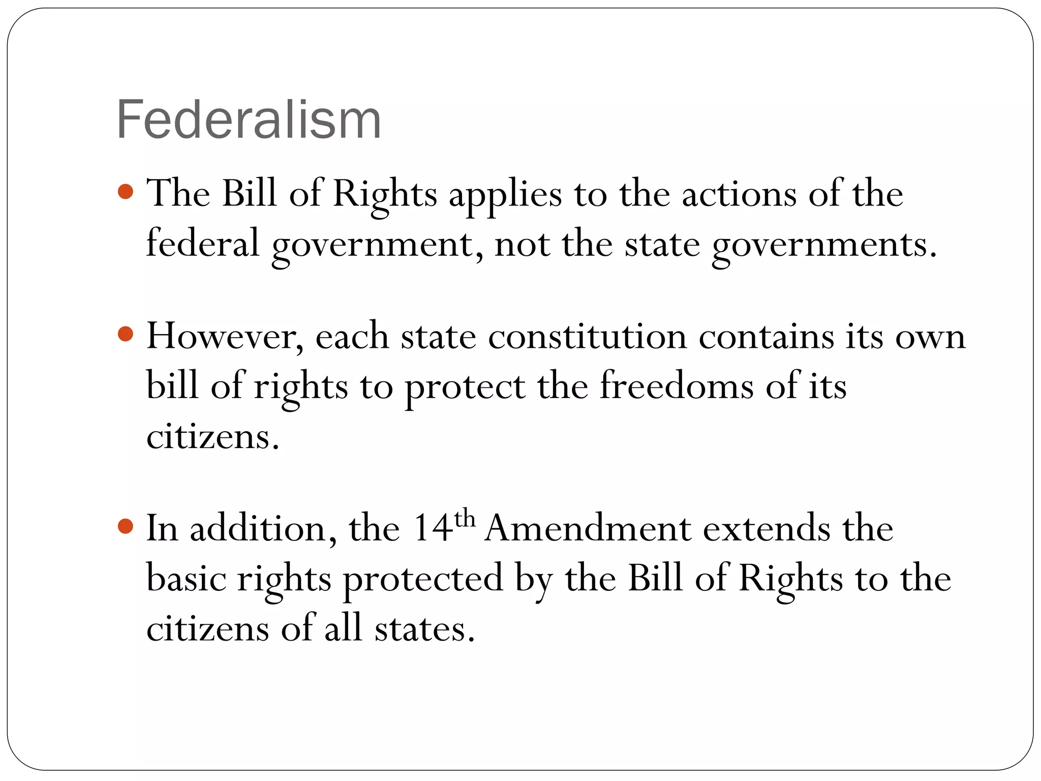 Federalism
 The Bill of Rights applies to the actions of the
federal government, not the state governments.
 However, each state constitution contains its own
bill of rights to protect the freedoms of its
citizens.
 In addition, the 14th Amendment extends the
basic rights protected by the Bill of Rights to the
citizens of all states.
 