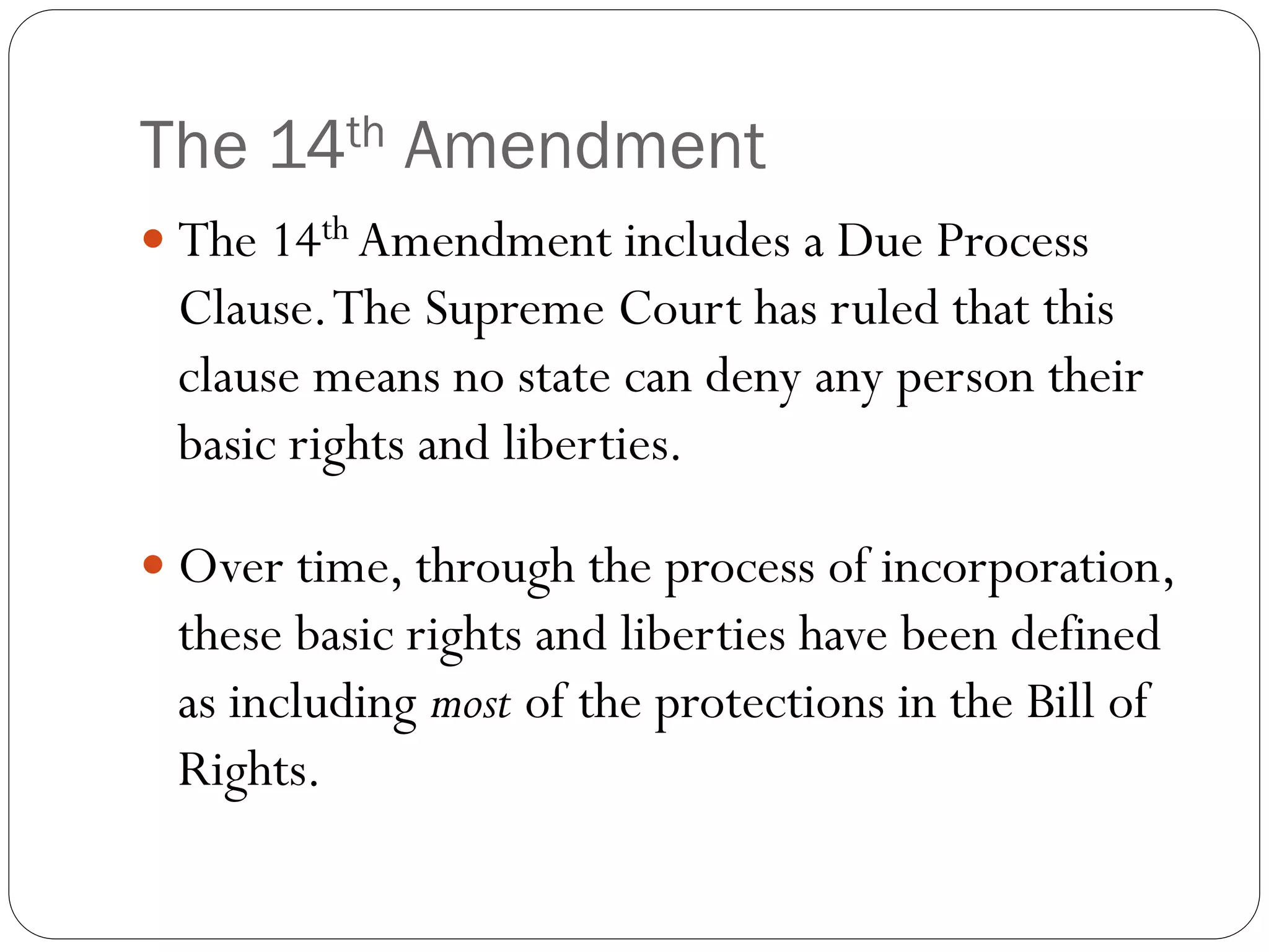The 14th Amendment
 The 14th Amendment includes a Due Process
Clause.The Supreme Court has ruled that this
clause means no state can deny any person their
basic rights and liberties.
 Over time, through the process of incorporation,
these basic rights and liberties have been defined
as including most of the protections in the Bill of
Rights.
 
