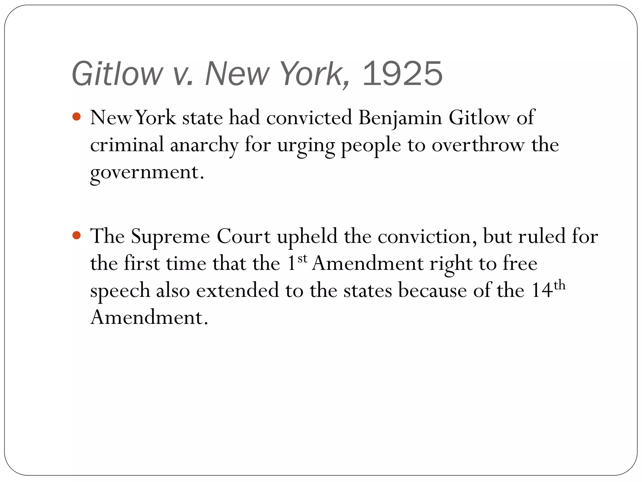 Gitlow v. New York, 1925
 NewYork state had convicted Benjamin Gitlow of
criminal anarchy for urging people to overthrow the
government.
 The Supreme Court upheld the conviction, but ruled for
the first time that the 1st Amendment right to free
speech also extended to the states because of the 14th
Amendment.
 