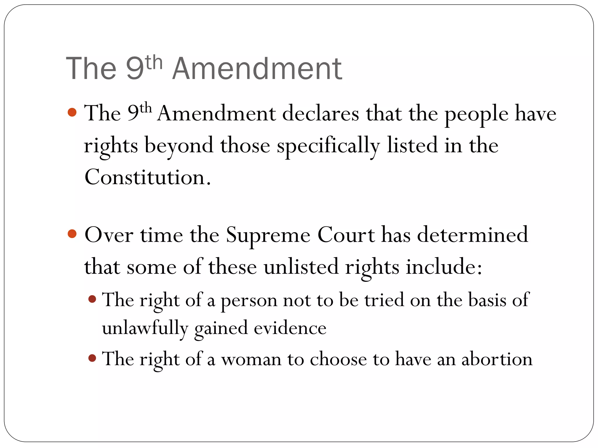 The 9th Amendment
 The 9th Amendment declares that the people have
rights beyond those specifically listed in the
Constitution.
 Over time the Supreme Court has determined
that some of these unlisted rights include:
 The right of a person not to be tried on the basis of
unlawfully gained evidence
 The right of a woman to choose to have an abortion
 