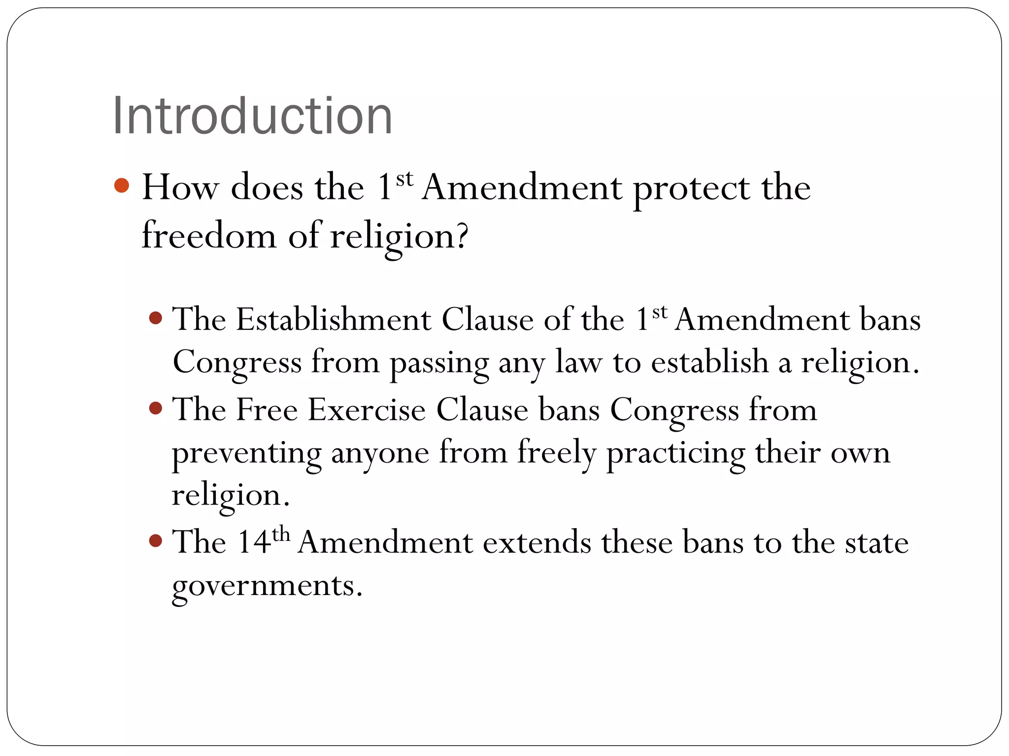 Introduction
 How does the 1st Amendment protect the
freedom of religion?
 The Establishment Clause of the 1st Amendment bans
Congress from passing any law to establish a religion.
 The Free Exercise Clause bans Congress from
preventing anyone from freely practicing their own
religion.
 The 14th Amendment extends these bans to the state
governments.
 