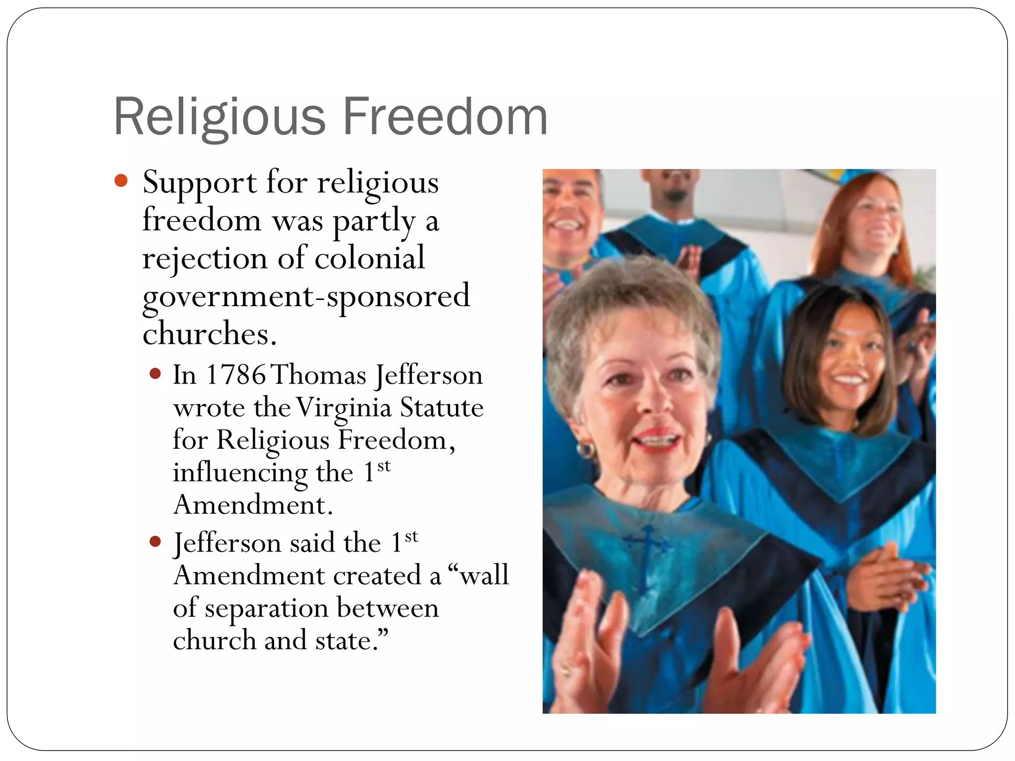 Religious Freedom
 Support for religious
freedom was partly a
rejection of colonial
government-sponsored
churches.
 In 1786Thomas Jefferson
wrote theVirginia Statute
for Religious Freedom,
influencing the 1st
Amendment.
 Jefferson said the 1st
Amendment created a “wall
of separation between
church and state.”
 