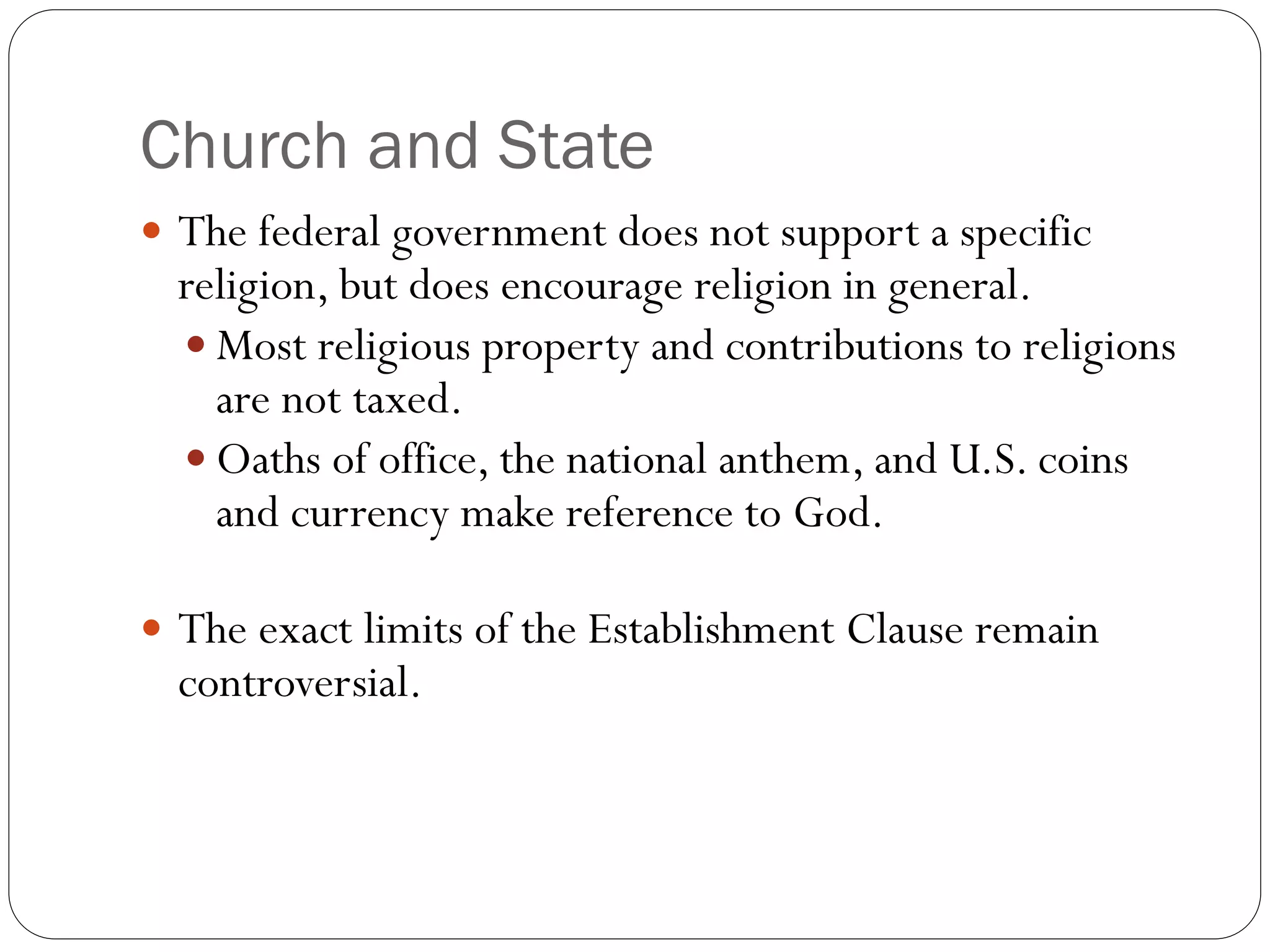 Church and State
 The federal government does not support a specific
religion, but does encourage religion in general.
 Most religious property and contributions to religions
are not taxed.
 Oaths of office, the national anthem, and U.S. coins
and currency make reference to God.
 The exact limits of the Establishment Clause remain
controversial.
 