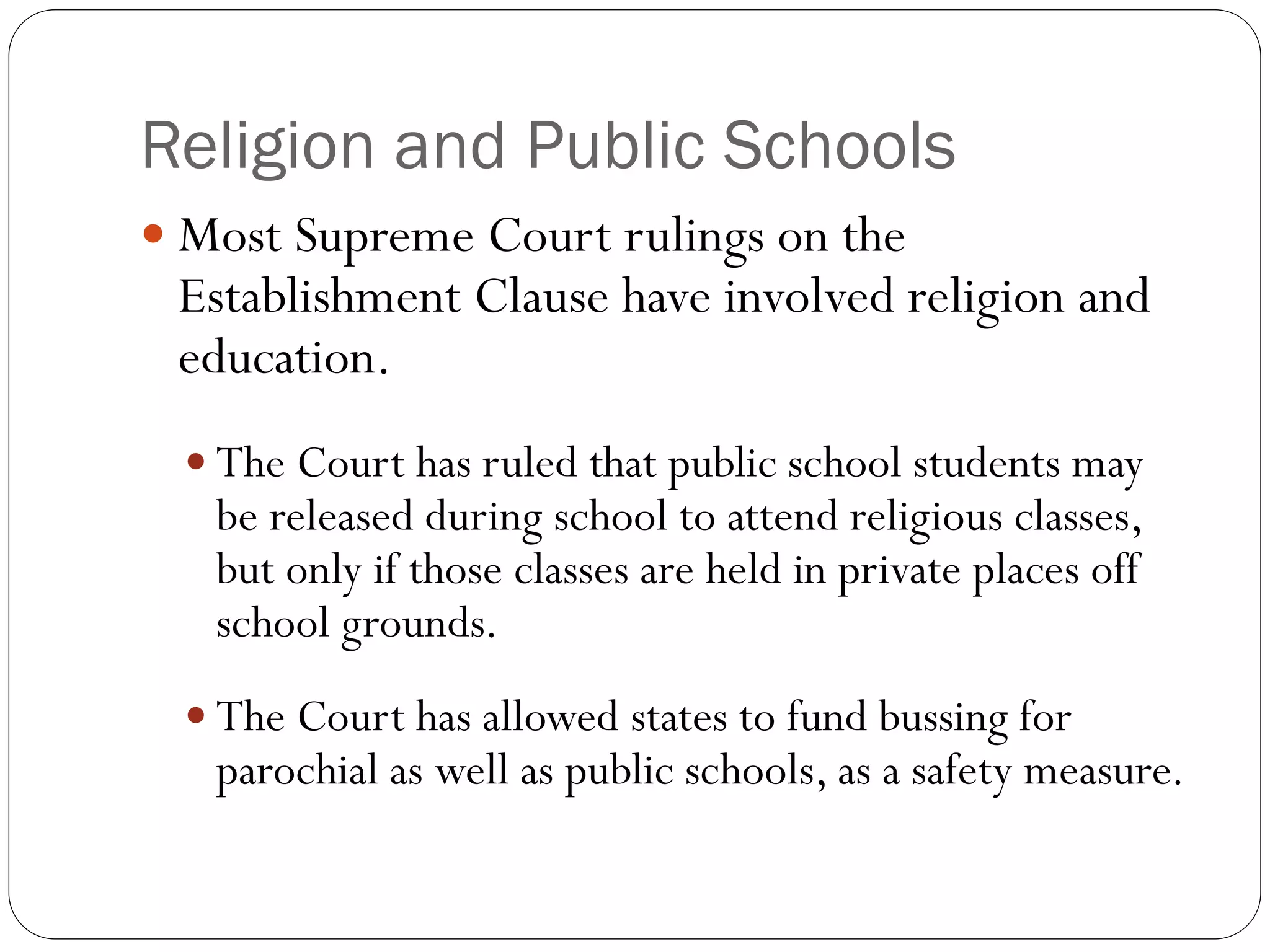 Religion and Public Schools
 Most Supreme Court rulings on the
Establishment Clause have involved religion and
education.
 The Court has ruled that public school students may
be released during school to attend religious classes,
but only if those classes are held in private places off
school grounds.
 The Court has allowed states to fund bussing for
parochial as well as public schools, as a safety measure.
 