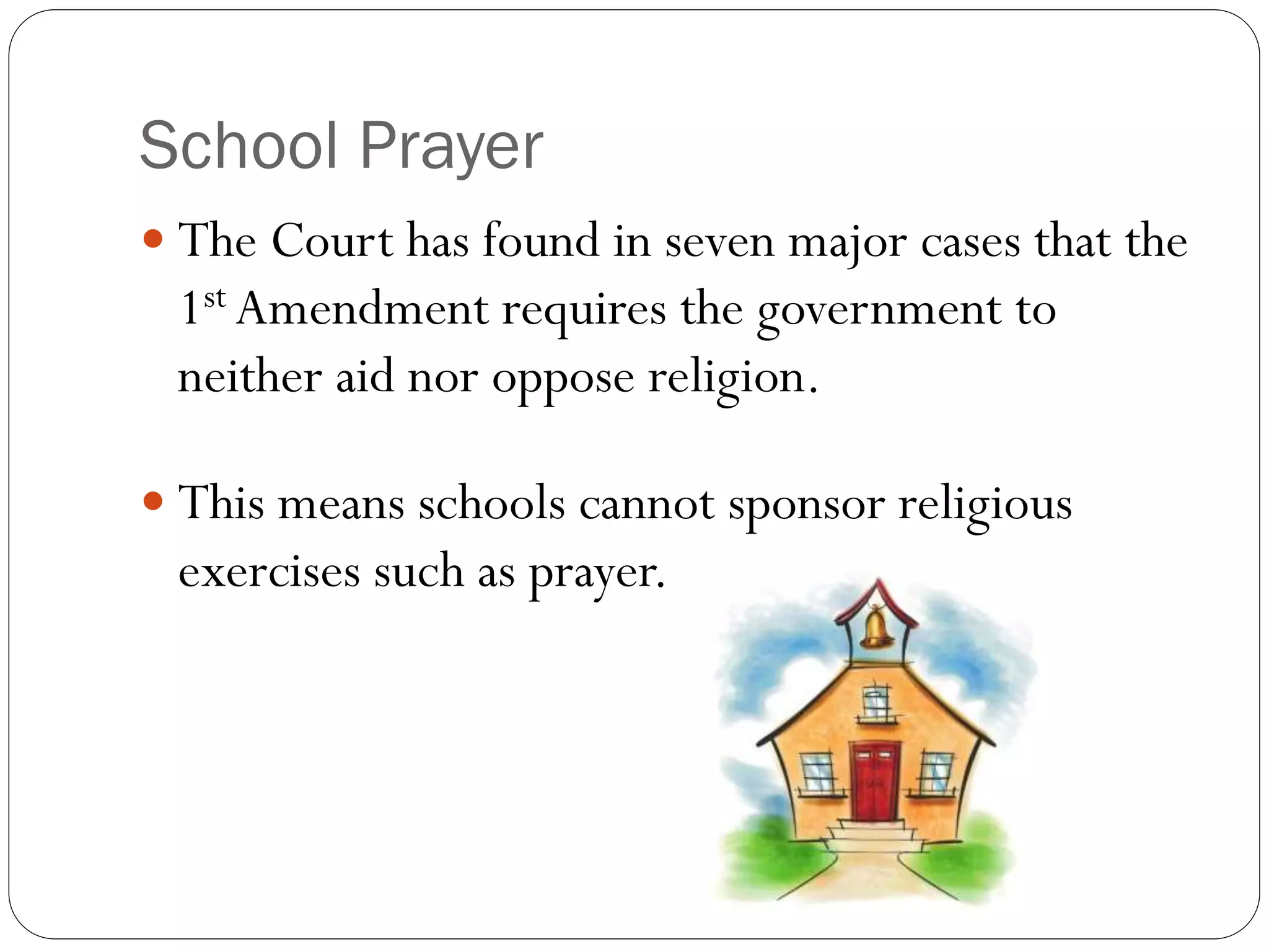 School Prayer
 The Court has found in seven major cases that the
1st Amendment requires the government to
neither aid nor oppose religion.
 This means schools cannot sponsor religious
exercises such as prayer.
 