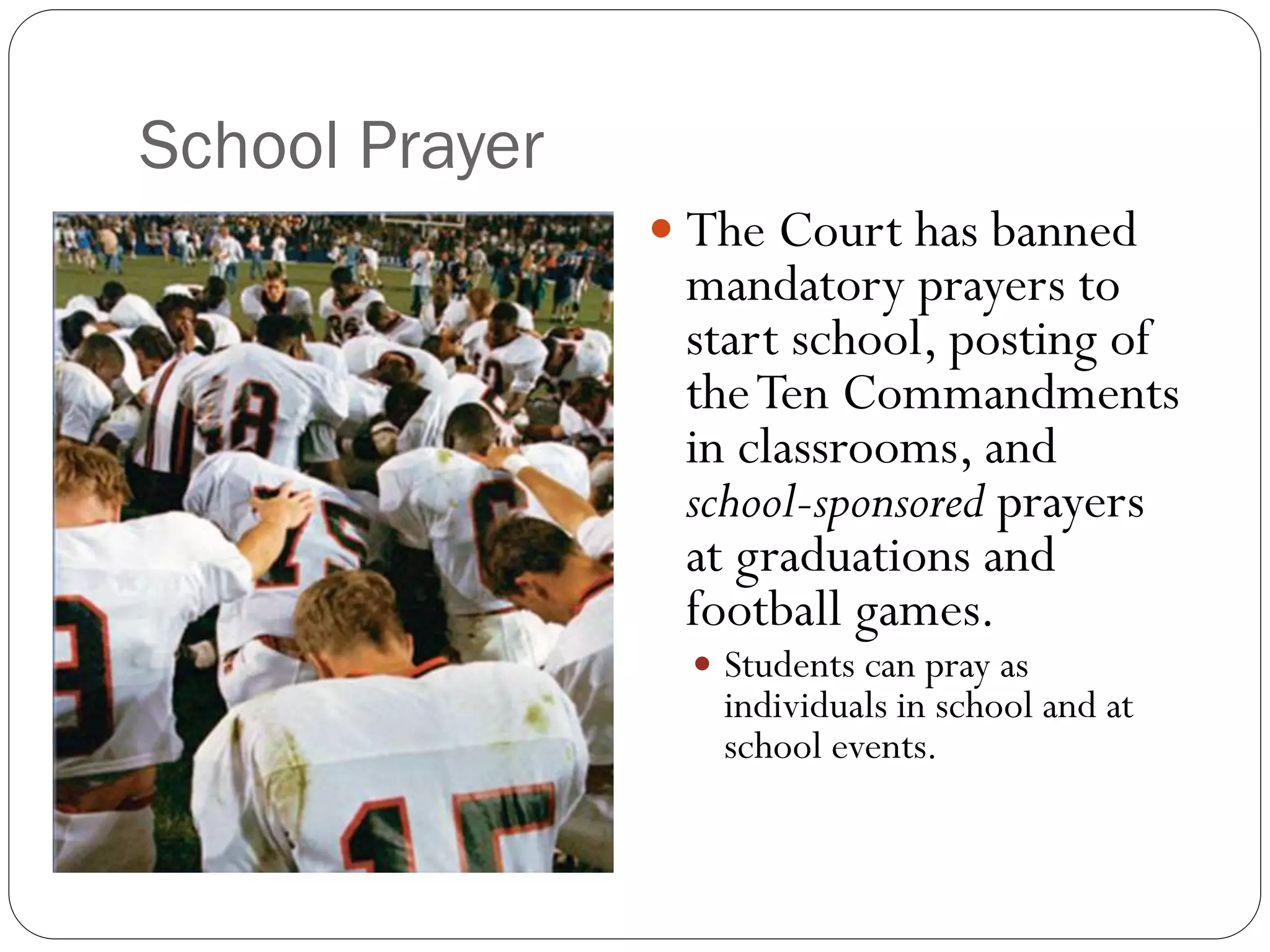 School Prayer
 The Court has banned
mandatory prayers to
start school, posting of
theTen Commandments
in classrooms, and
school-sponsored prayers
at graduations and
football games.
 Students can pray as
individuals in school and at
school events.
 
