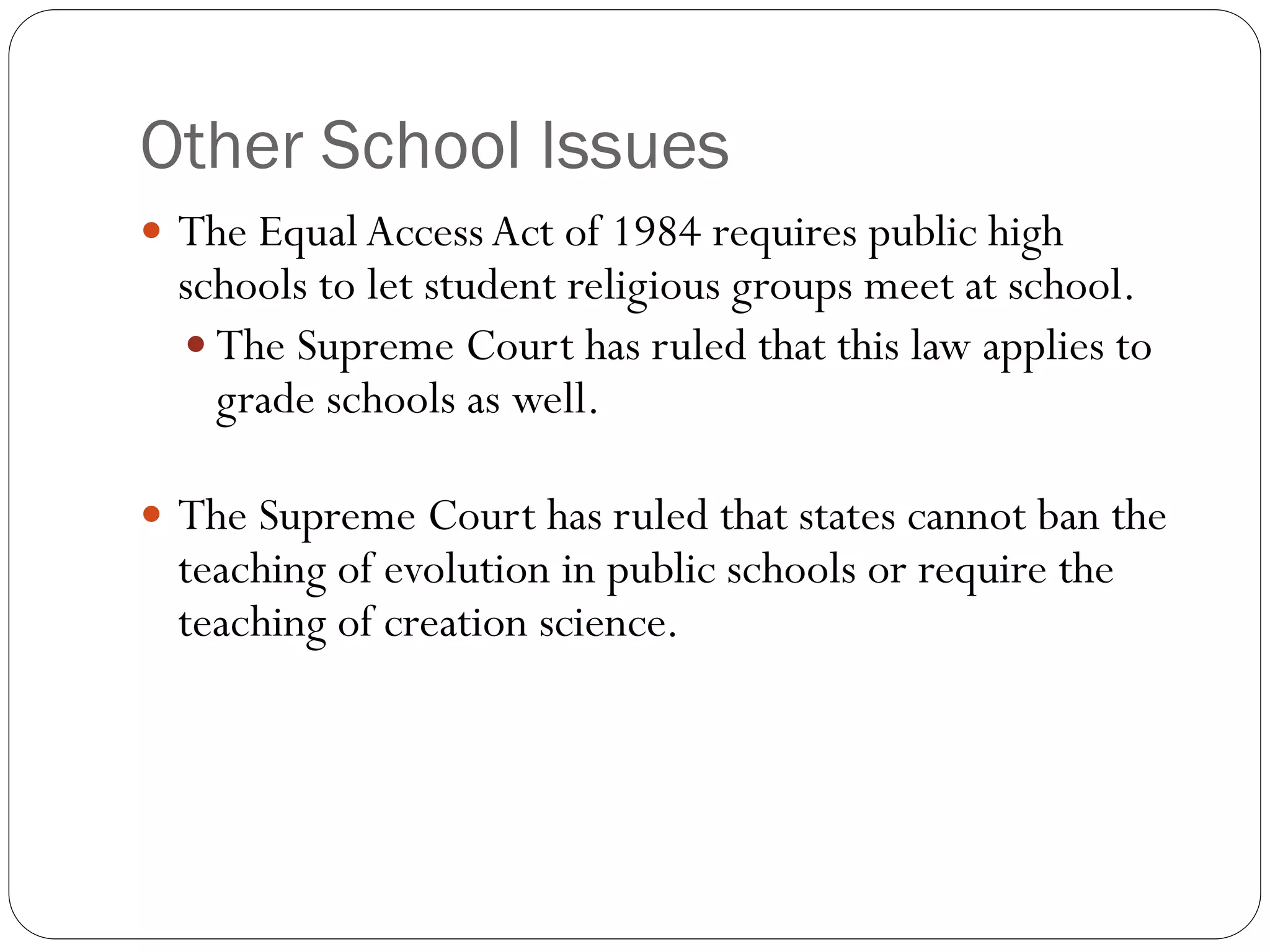 Other School Issues
 The Equal AccessAct of 1984 requires public high
schools to let student religious groups meet at school.
 The Supreme Court has ruled that this law applies to
grade schools as well.
 The Supreme Court has ruled that states cannot ban the
teaching of evolution in public schools or require the
teaching of creation science.
 