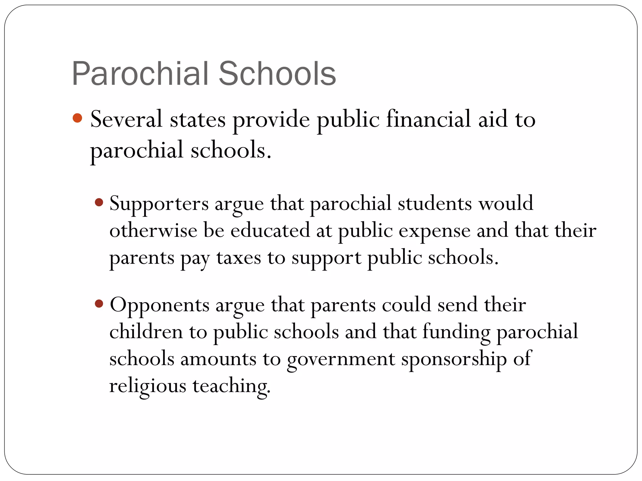 Parochial Schools
 Several states provide public financial aid to
parochial schools.
 Supporters argue that parochial students would
otherwise be educated at public expense and that their
parents pay taxes to support public schools.
 Opponents argue that parents could send their
children to public schools and that funding parochial
schools amounts to government sponsorship of
religious teaching.
 