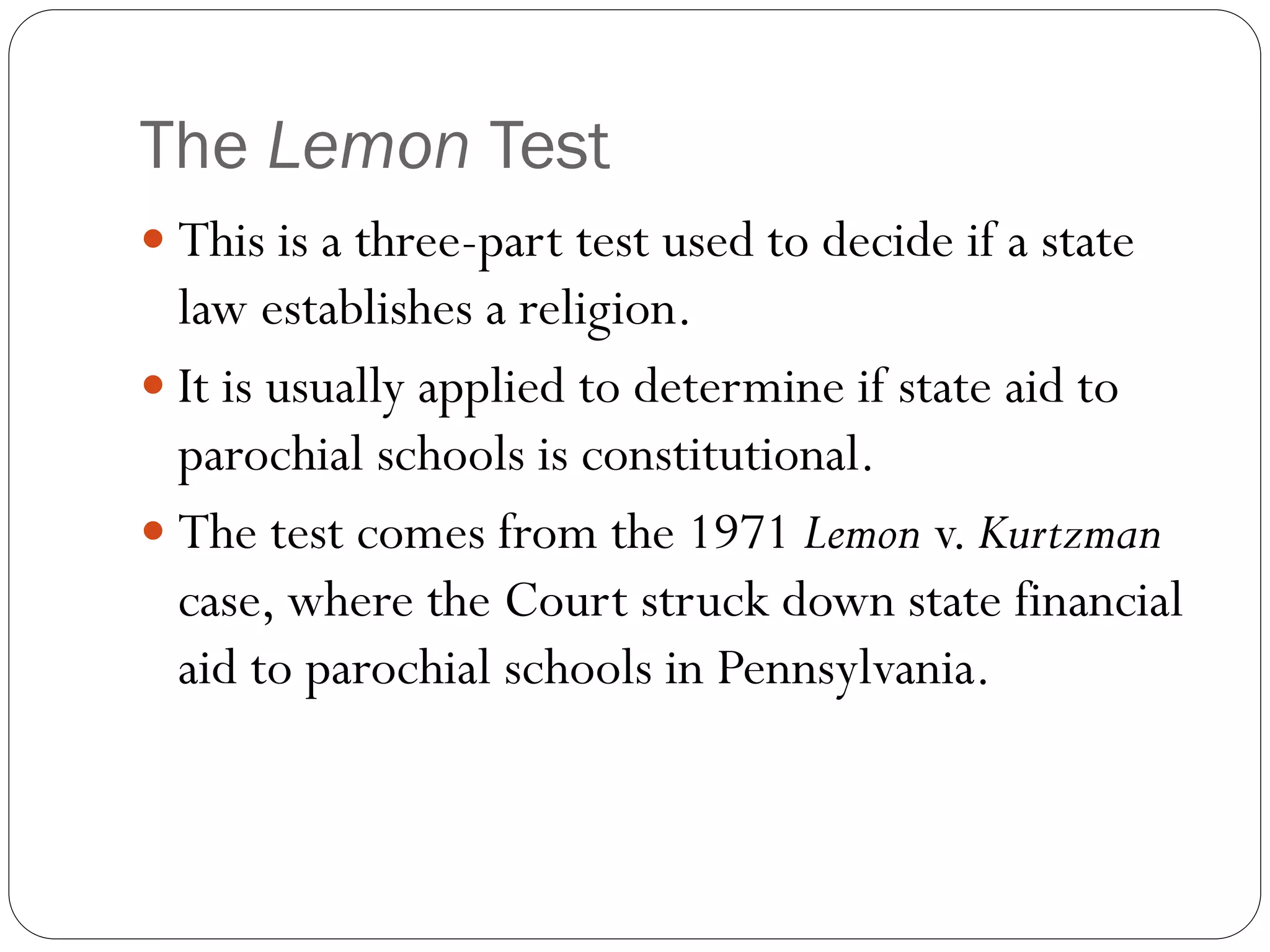 The Lemon Test
 This is a three-part test used to decide if a state
law establishes a religion.
 It is usually applied to determine if state aid to
parochial schools is constitutional.
 The test comes from the 1971 Lemon v. Kurtzman
case, where the Court struck down state financial
aid to parochial schools in Pennsylvania.
 