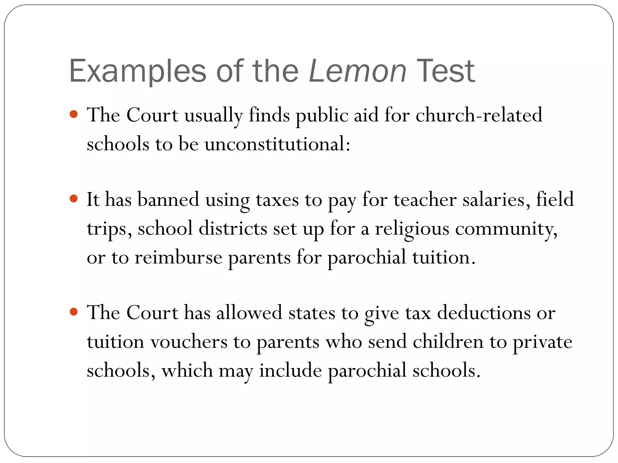 Examples of the Lemon Test
 The Court usually finds public aid for church-related
schools to be unconstitutional:
 It has banned using taxes to pay for teacher salaries, field
trips, school districts set up for a religious community,
or to reimburse parents for parochial tuition.
 The Court has allowed states to give tax deductions or
tuition vouchers to parents who send children to private
schools, which may include parochial schools.
 
