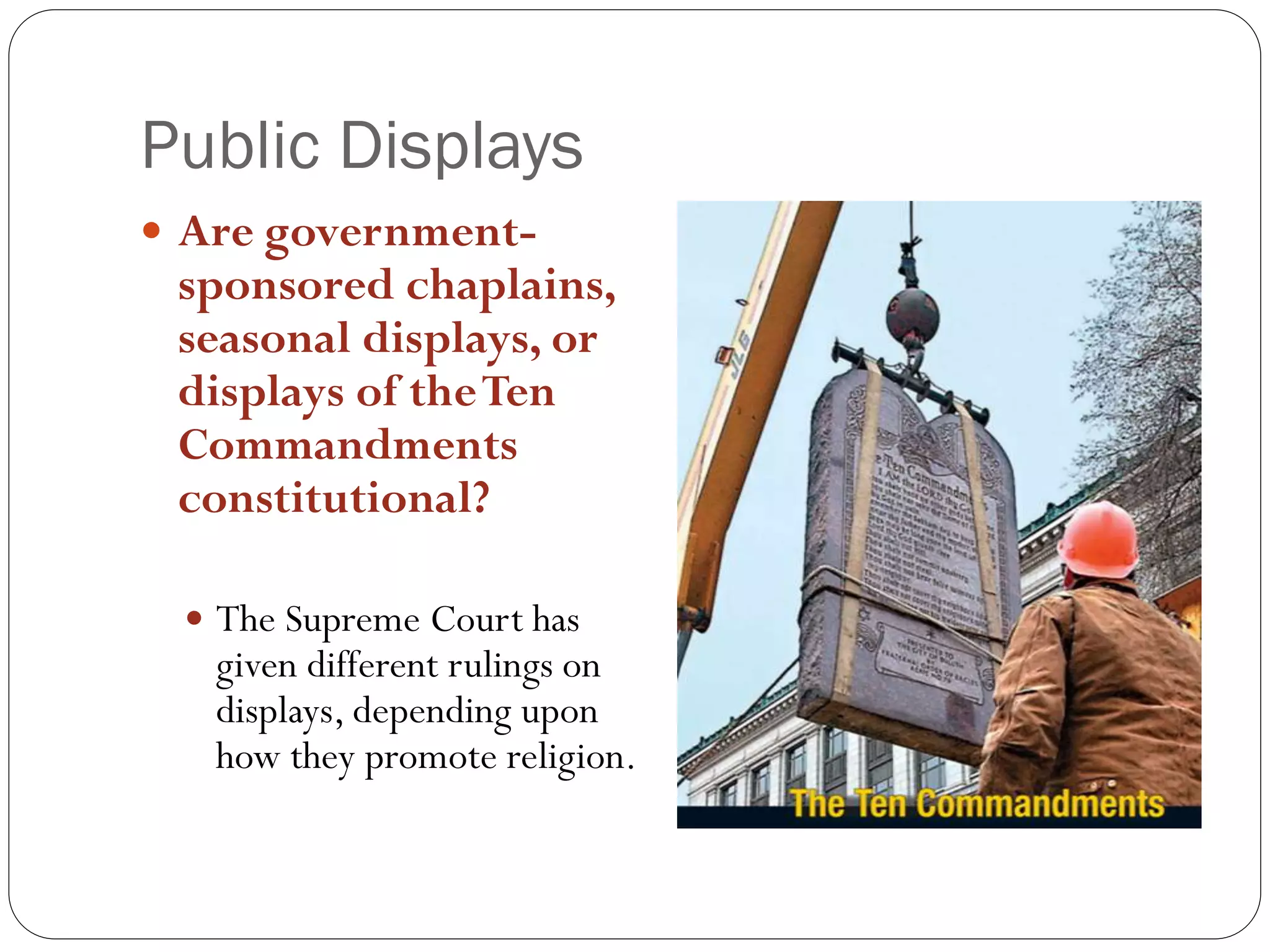 Public Displays
 Are government-
sponsored chaplains,
seasonal displays, or
displays of theTen
Commandments
constitutional?
 The Supreme Court has
given different rulings on
displays, depending upon
how they promote religion.
 