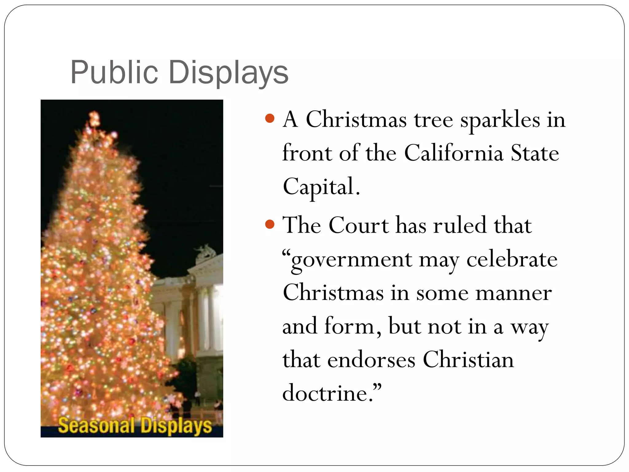 Public Displays
 A Christmas tree sparkles in
front of the California State
Capital.
 The Court has ruled that
“government may celebrate
Christmas in some manner
and form, but not in a way
that endorses Christian
doctrine.”
 