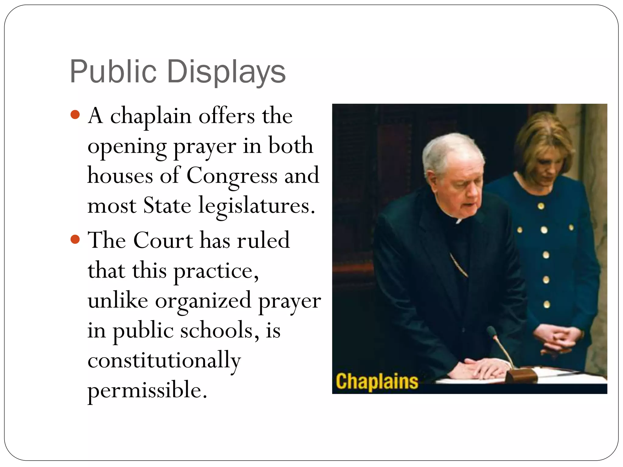 Public Displays
 A chaplain offers the
opening prayer in both
houses of Congress and
most State legislatures.
 The Court has ruled
that this practice,
unlike organized prayer
in public schools, is
constitutionally
permissible.
 