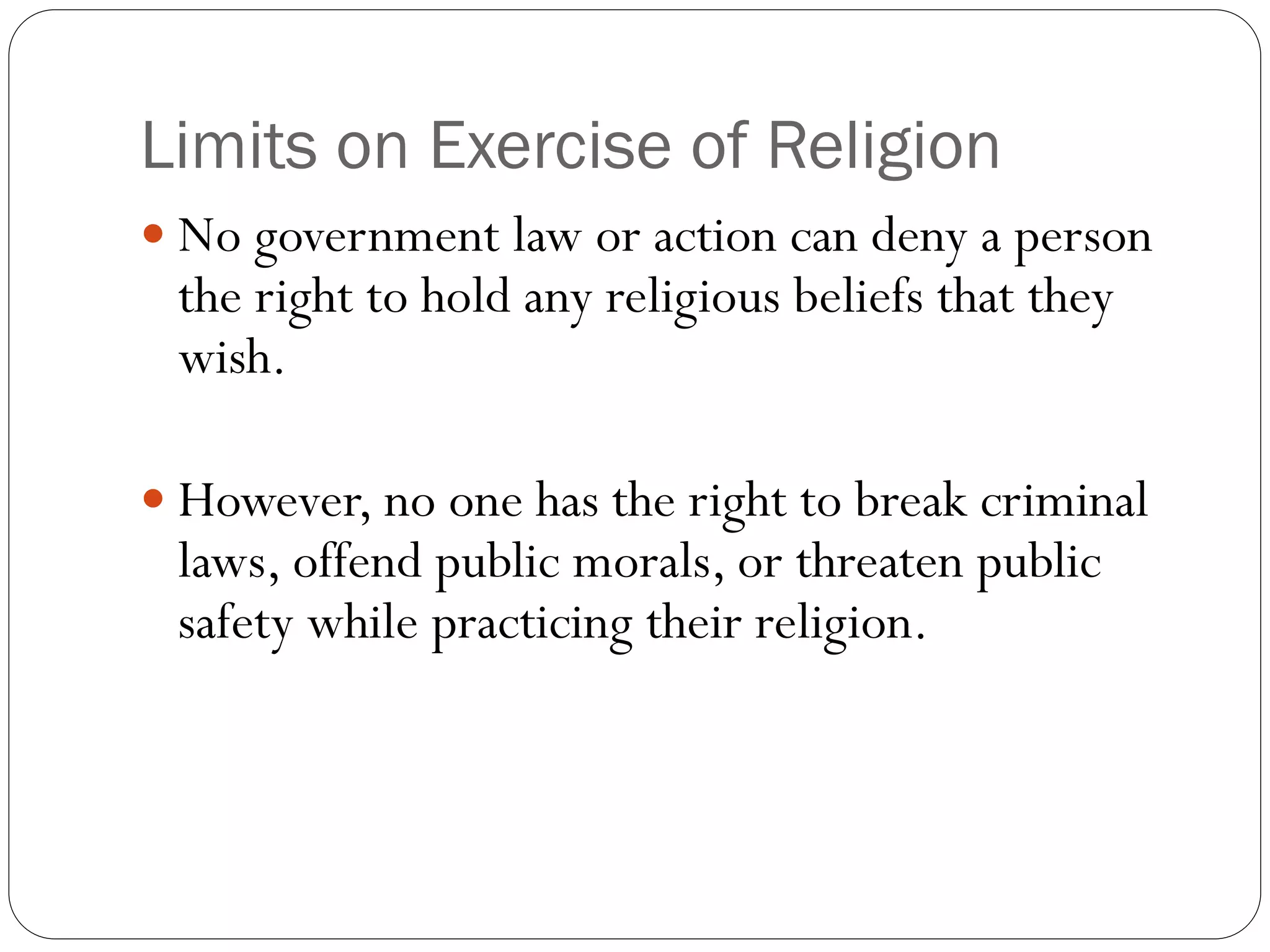 Limits on Exercise of Religion
 No government law or action can deny a person
the right to hold any religious beliefs that they
wish.
 However, no one has the right to break criminal
laws, offend public morals, or threaten public
safety while practicing their religion.
 
