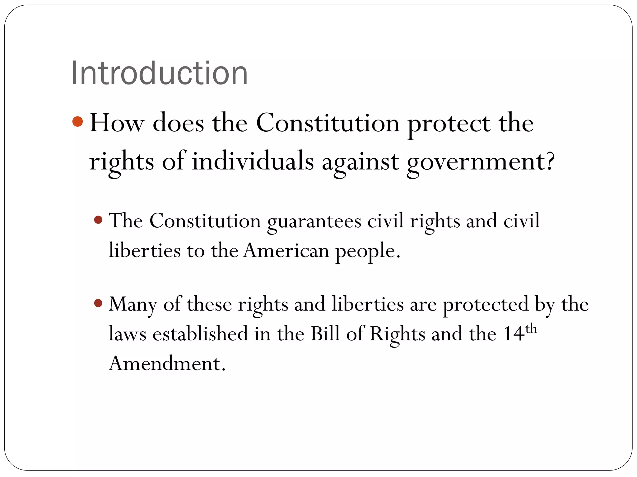 Introduction
 How does the Constitution protect the
rights of individuals against government?
 The Constitution guarantees civil rights and civil
liberties to theAmerican people.
 Many of these rights and liberties are protected by the
laws established in the Bill of Rights and the 14th
Amendment.
 