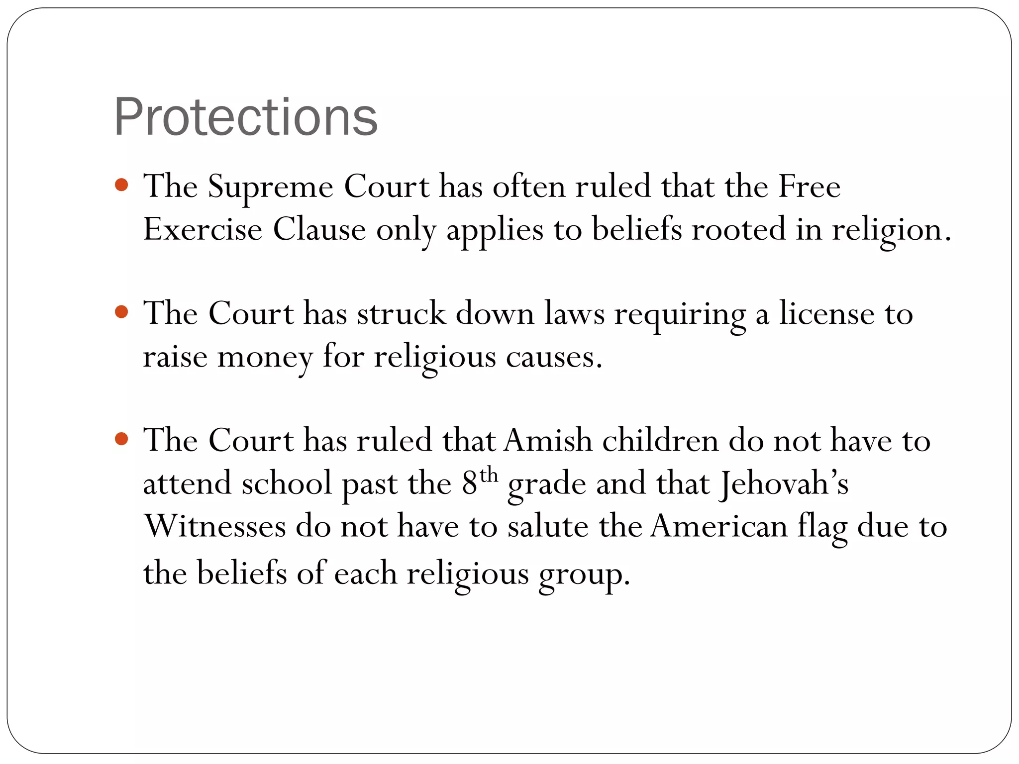 Protections
 The Supreme Court has often ruled that the Free
Exercise Clause only applies to beliefs rooted in religion.
 The Court has struck down laws requiring a license to
raise money for religious causes.
 The Court has ruled thatAmish children do not have to
attend school past the 8th grade and that Jehovah’s
Witnesses do not have to salute theAmerican flag due to
the beliefs of each religious group.
 