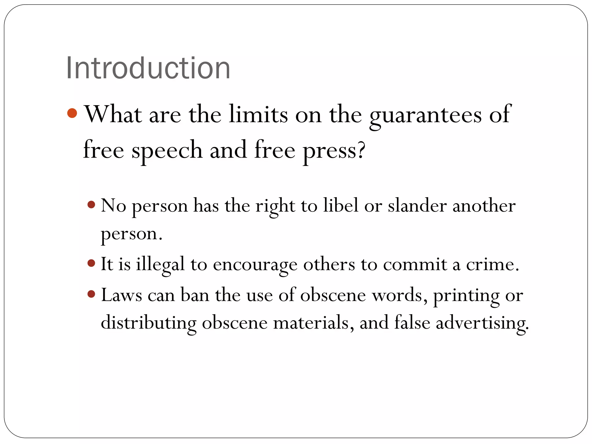 Introduction
 What are the limits on the guarantees of
free speech and free press?
 No person has the right to libel or slander another
person.
 It is illegal to encourage others to commit a crime.
 Laws can ban the use of obscene words, printing or
distributing obscene materials, and false advertising.
 