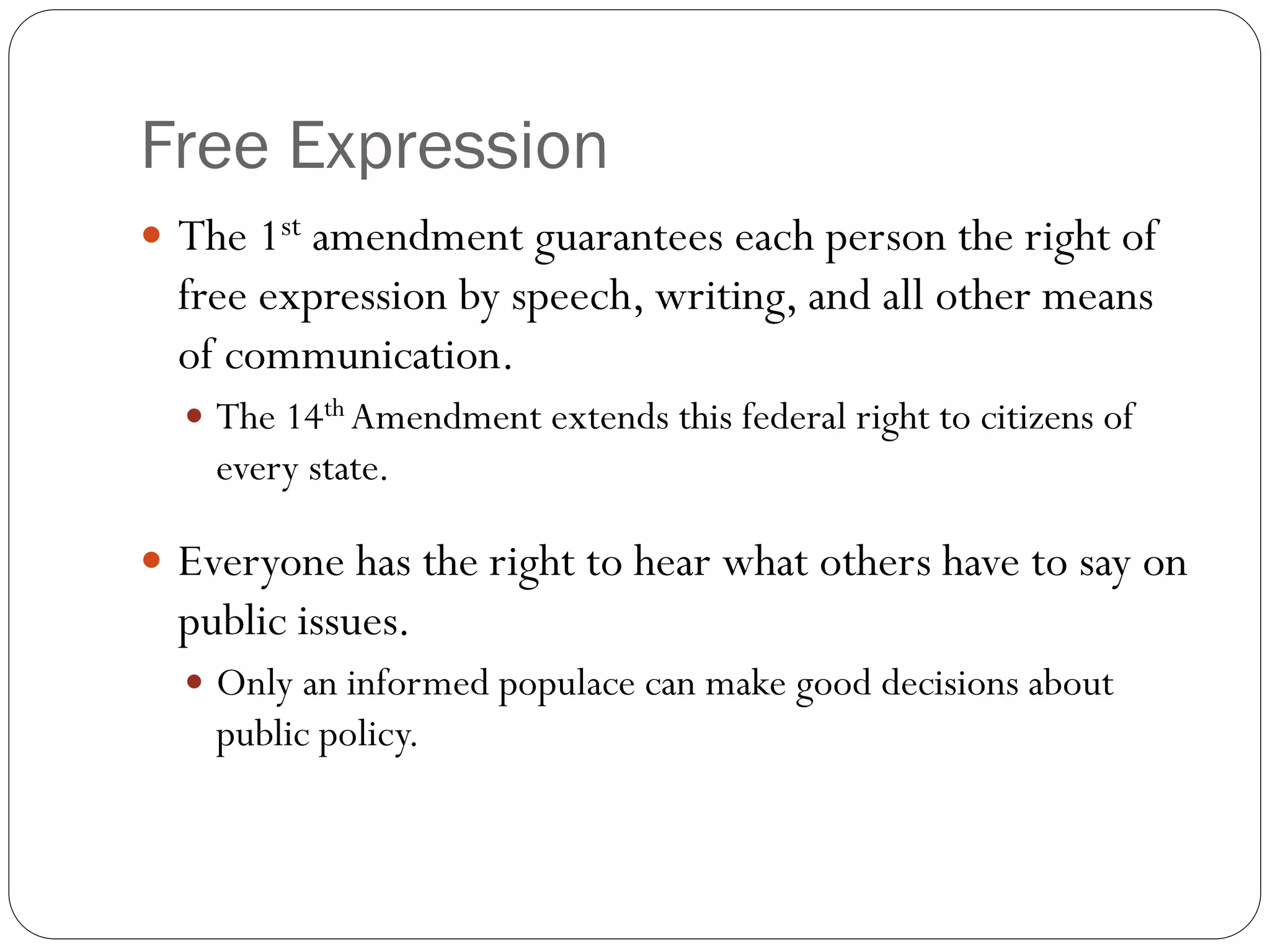Free Expression
 The 1st amendment guarantees each person the right of
free expression by speech, writing, and all other means
of communication.
 The 14th Amendment extends this federal right to citizens of
every state.
 Everyone has the right to hear what others have to say on
public issues.
 Only an informed populace can make good decisions about
public policy.
 