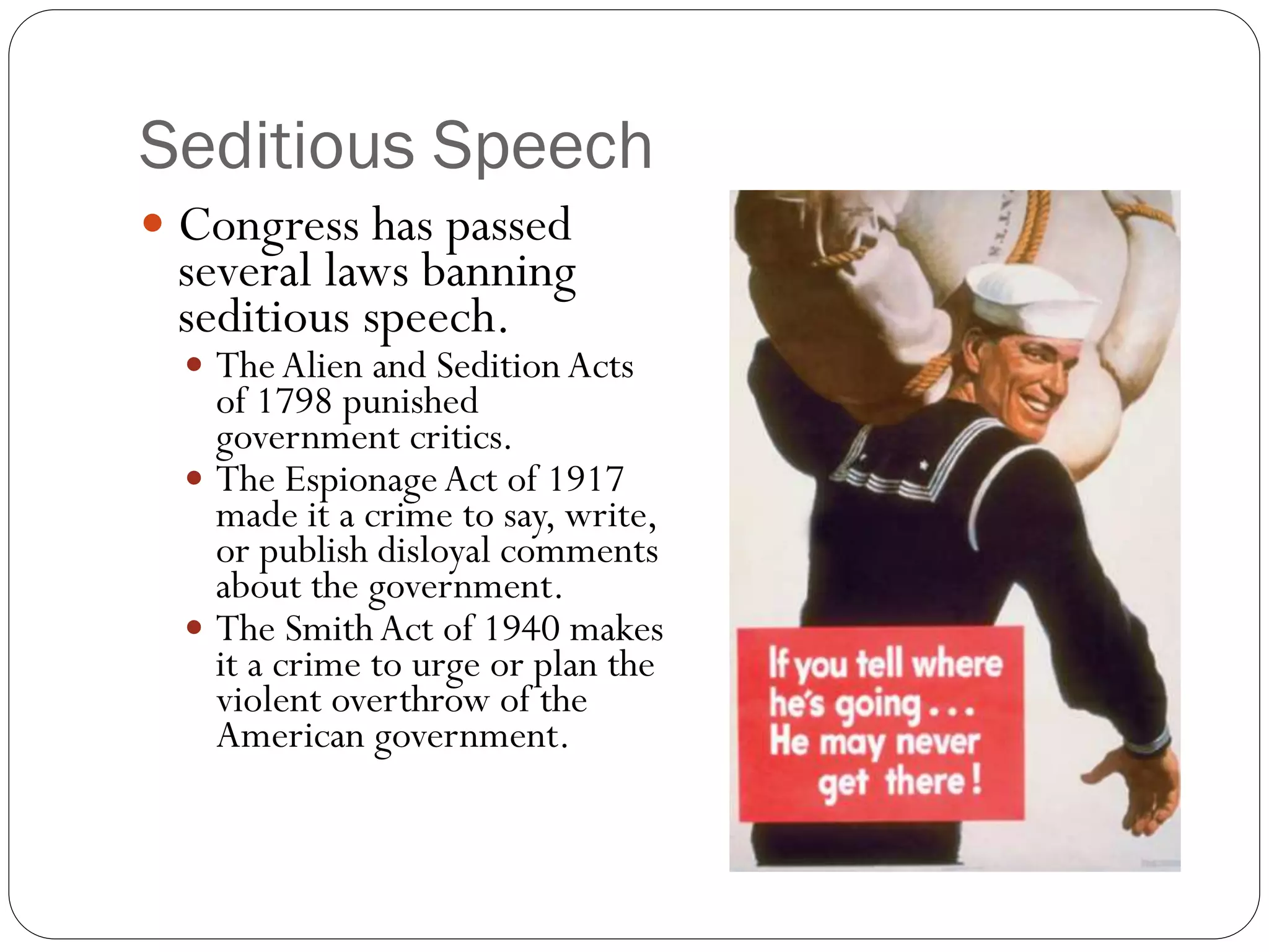 Seditious Speech
 Congress has passed
several laws banning
seditious speech.
 TheAlien and Sedition Acts
of 1798 punished
government critics.
 The EspionageAct of 1917
made it a crime to say, write,
or publish disloyal comments
about the government.
 The SmithAct of 1940 makes
it a crime to urge or plan the
violent overthrow of the
American government.
 