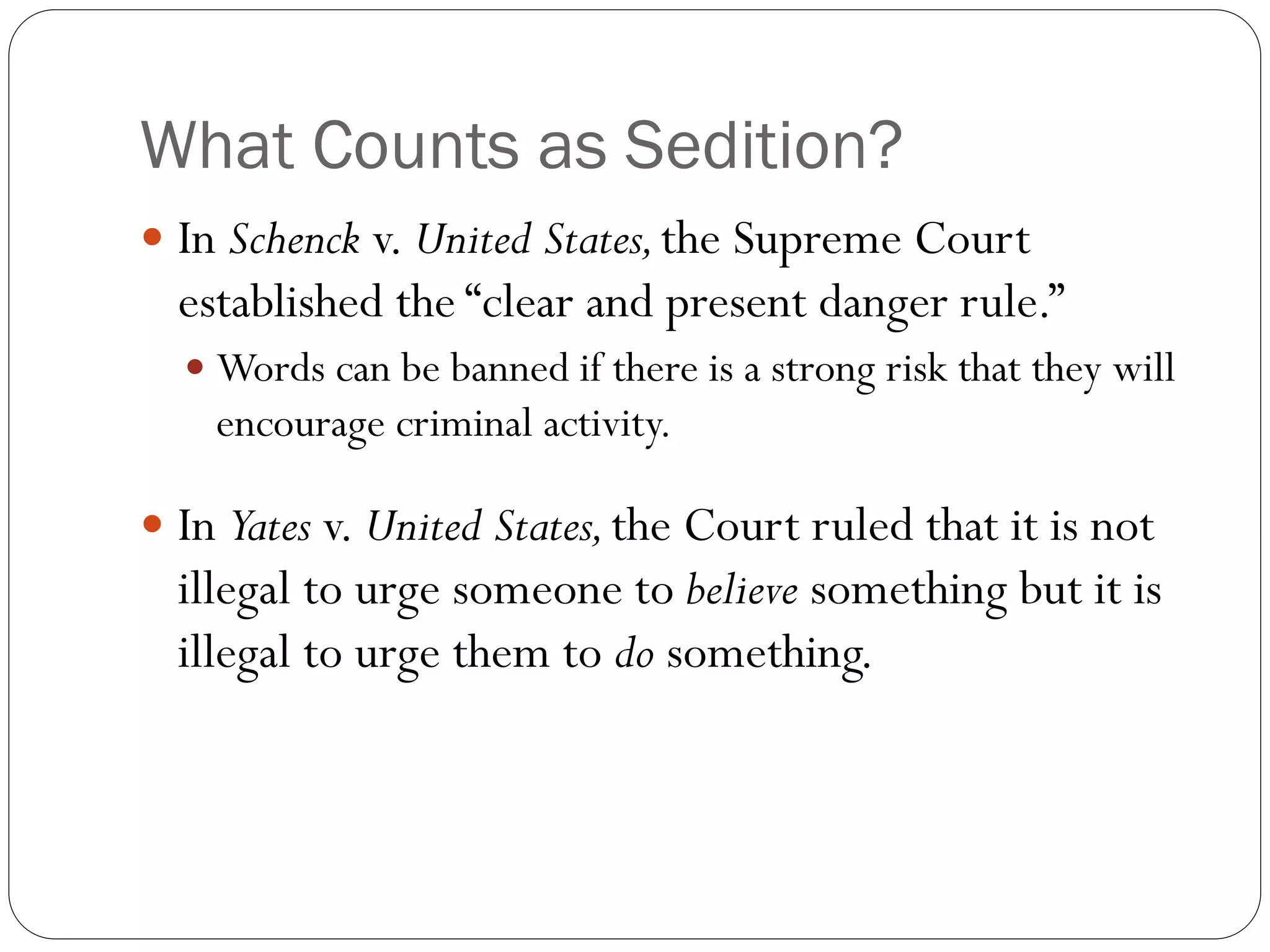 What Counts as Sedition?
 In Schenck v. United States,the Supreme Court
established the “clear and present danger rule.”
 Words can be banned if there is a strong risk that they will
encourage criminal activity.
 In Yates v. United States,the Court ruled that it is not
illegal to urge someone to believe something but it is
illegal to urge them to do something.
 
