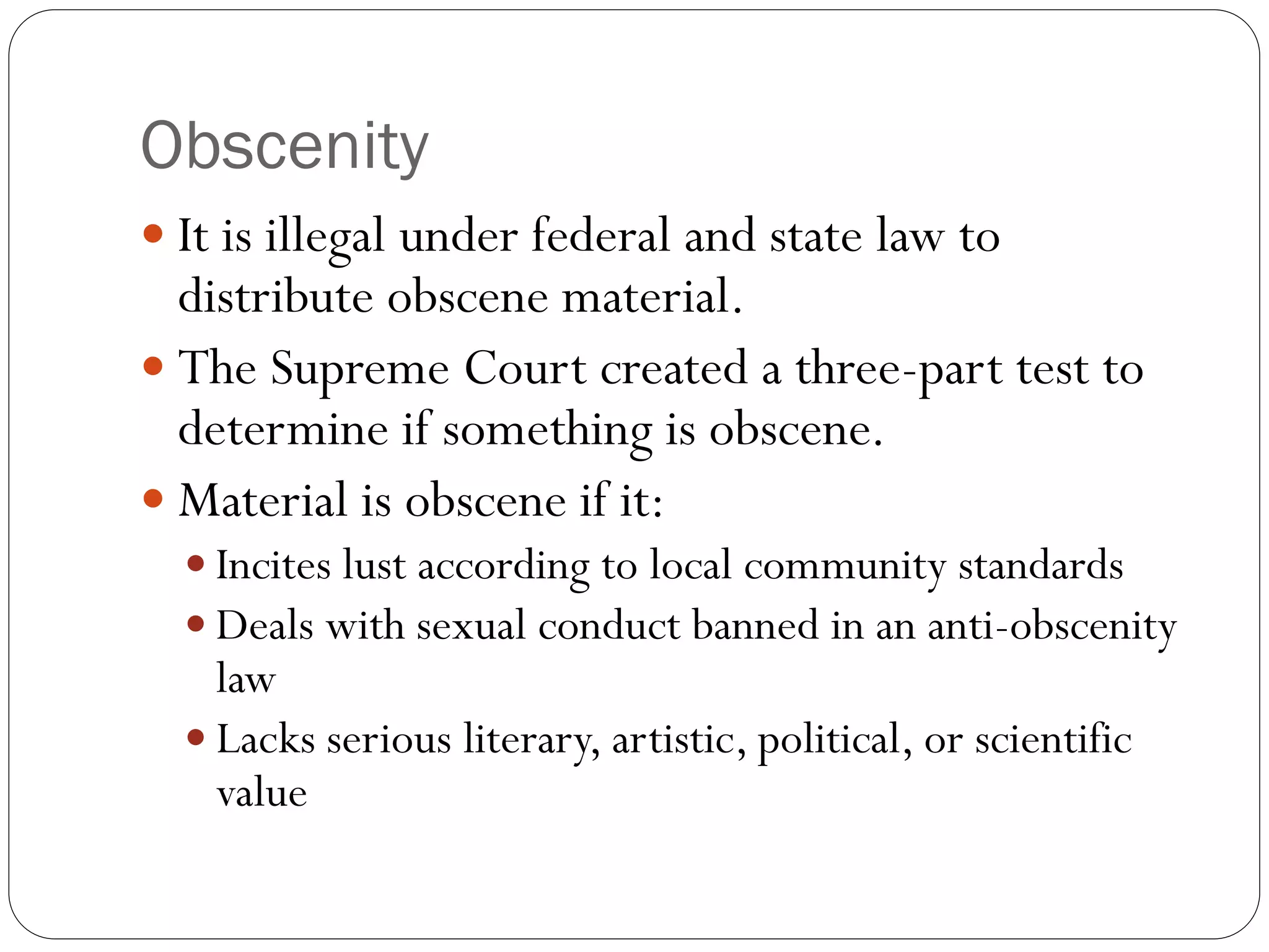 Obscenity
 It is illegal under federal and state law to
distribute obscene material.
 The Supreme Court created a three-part test to
determine if something is obscene.
 Material is obscene if it:
 Incites lust according to local community standards
 Deals with sexual conduct banned in an anti-obscenity
law
 Lacks serious literary, artistic, political, or scientific
value
 