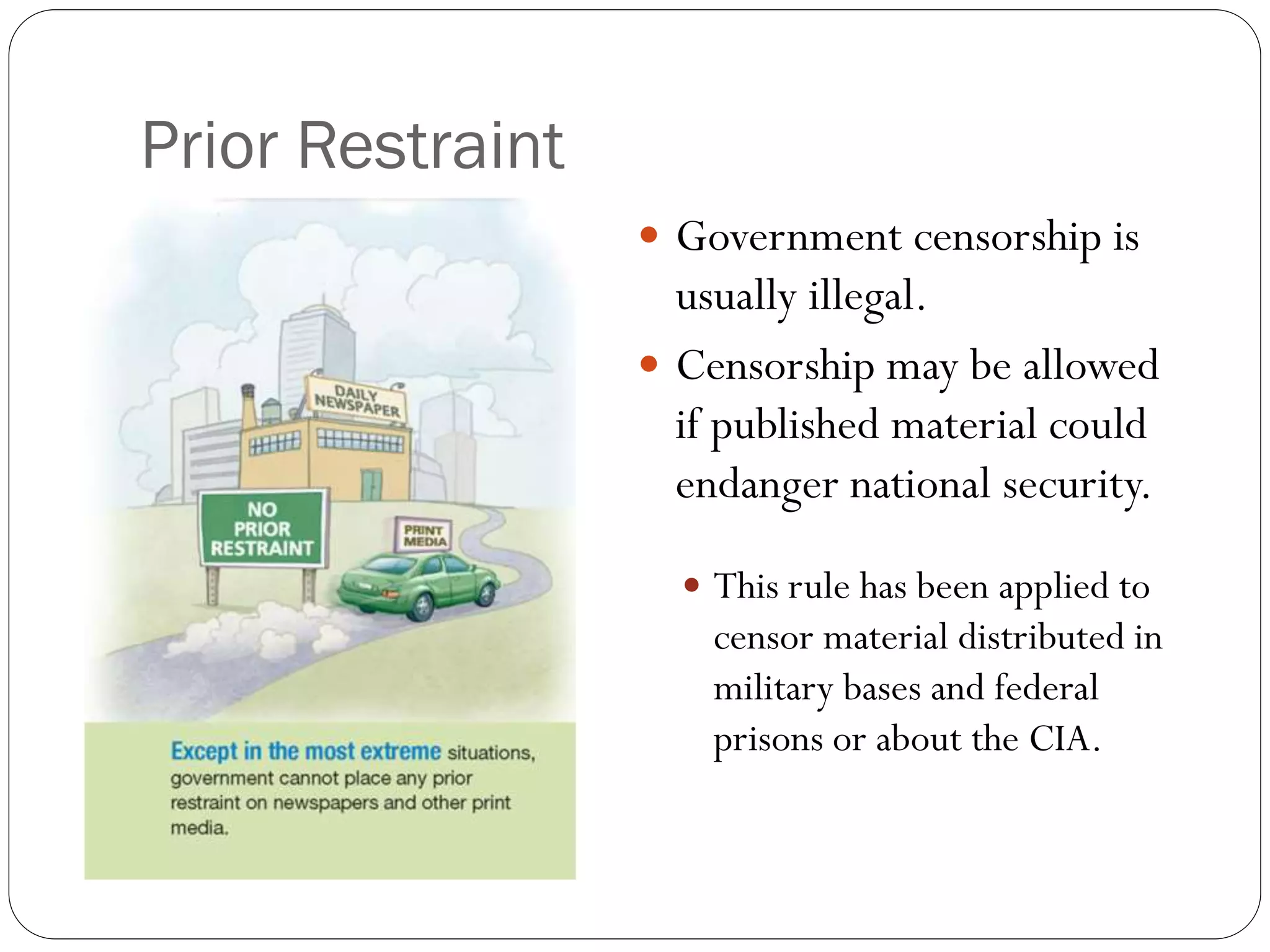 Prior Restraint
 Government censorship is
usually illegal.
 Censorship may be allowed
if published material could
endanger national security.
 This rule has been applied to
censor material distributed in
military bases and federal
prisons or about the CIA.
 