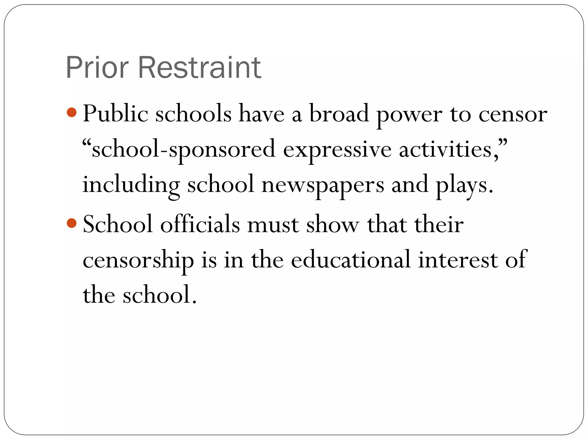 Prior Restraint
 Public schools have a broad power to censor
“school-sponsored expressive activities,”
including school newspapers and plays.
 School officials must show that their
censorship is in the educational interest of
the school.
 