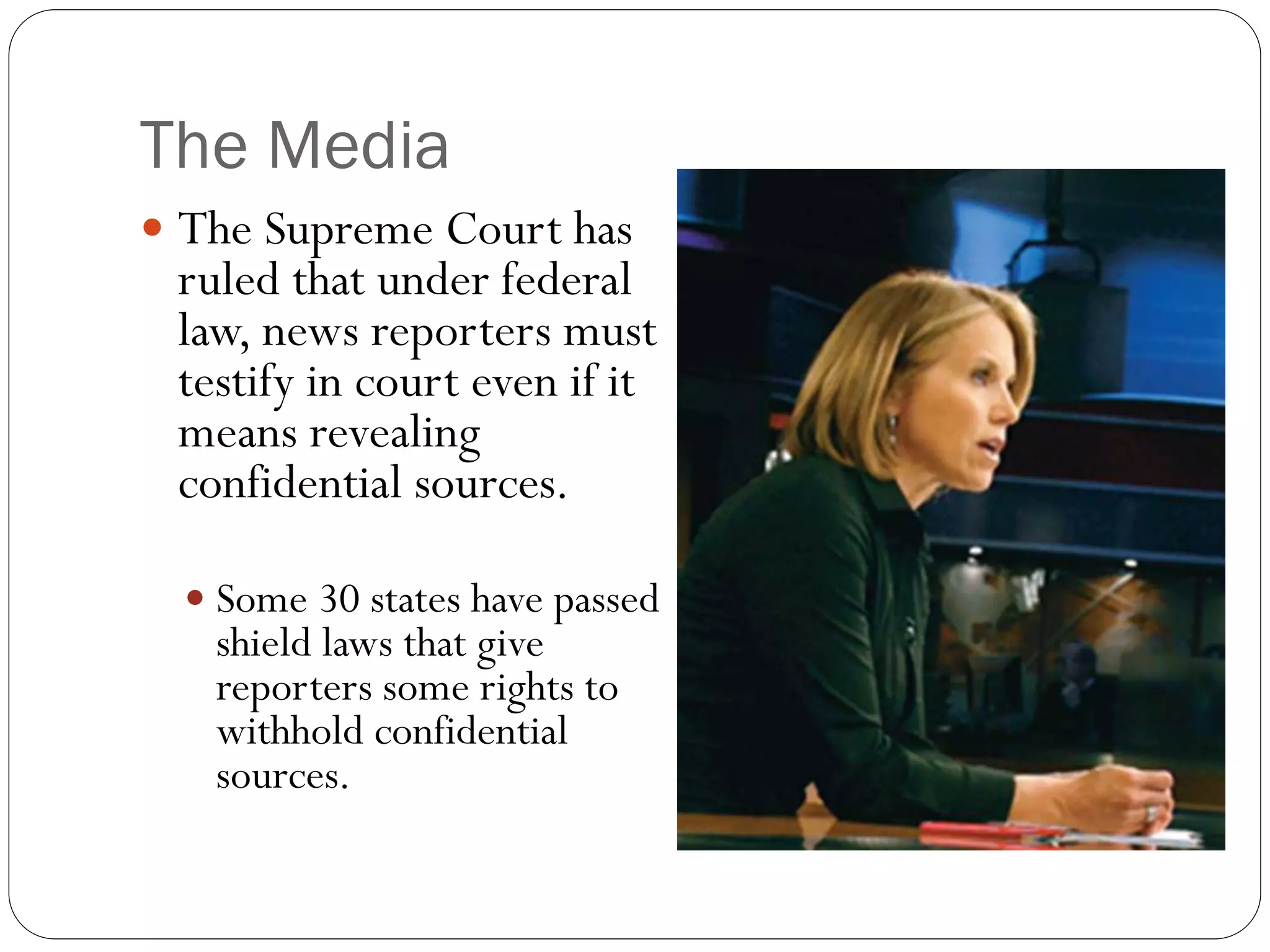 The Media
 The Supreme Court has
ruled that under federal
law, news reporters must
testify in court even if it
means revealing
confidential sources.
 Some 30 states have passed
shield laws that give
reporters some rights to
withhold confidential
sources.
 