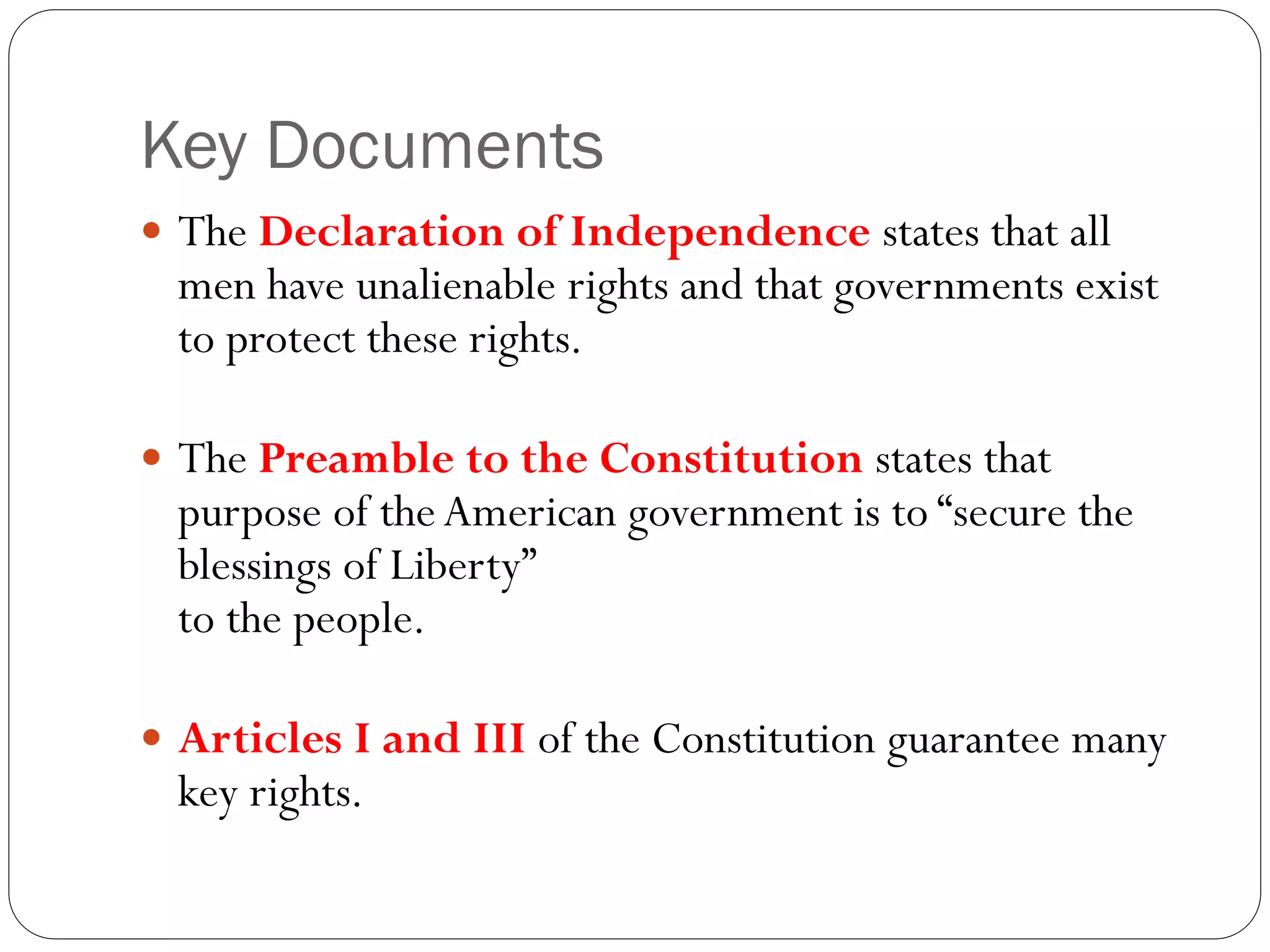 Key Documents
 The Declaration of Independence states that all
men have unalienable rights and that governments exist
to protect these rights.
 The Preamble to the Constitution states that
purpose of theAmerican government is to “secure the
blessings of Liberty”
to the people.
 Articles I and III of the Constitution guarantee many
key rights.
 
