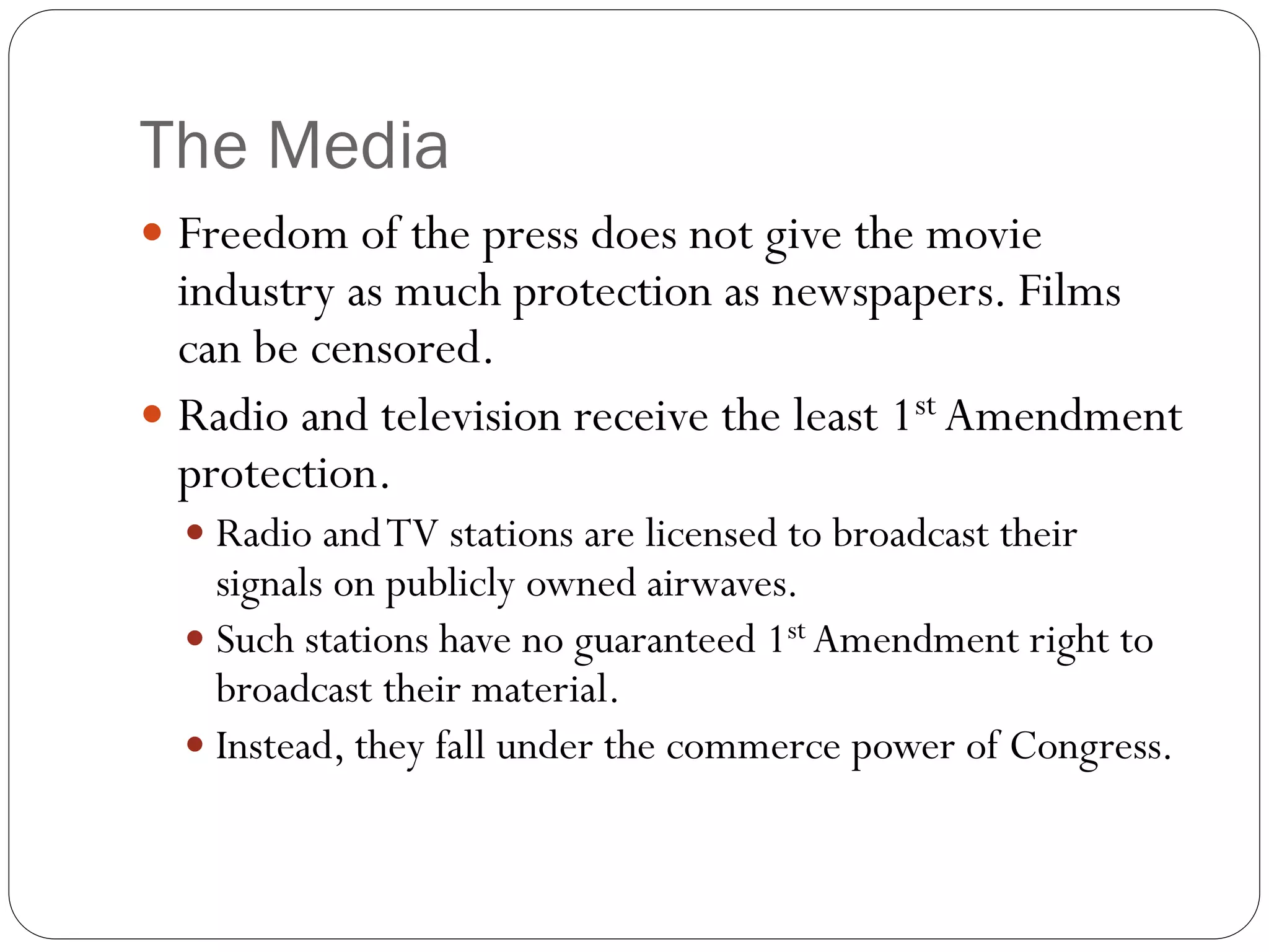 The Media
 Freedom of the press does not give the movie
industry as much protection as newspapers. Films
can be censored.
 Radio and television receive the least 1st Amendment
protection.
 Radio andTV stations are licensed to broadcast their
signals on publicly owned airwaves.
 Such stations have no guaranteed 1st Amendment right to
broadcast their material.
 Instead, they fall under the commerce power of Congress.
 