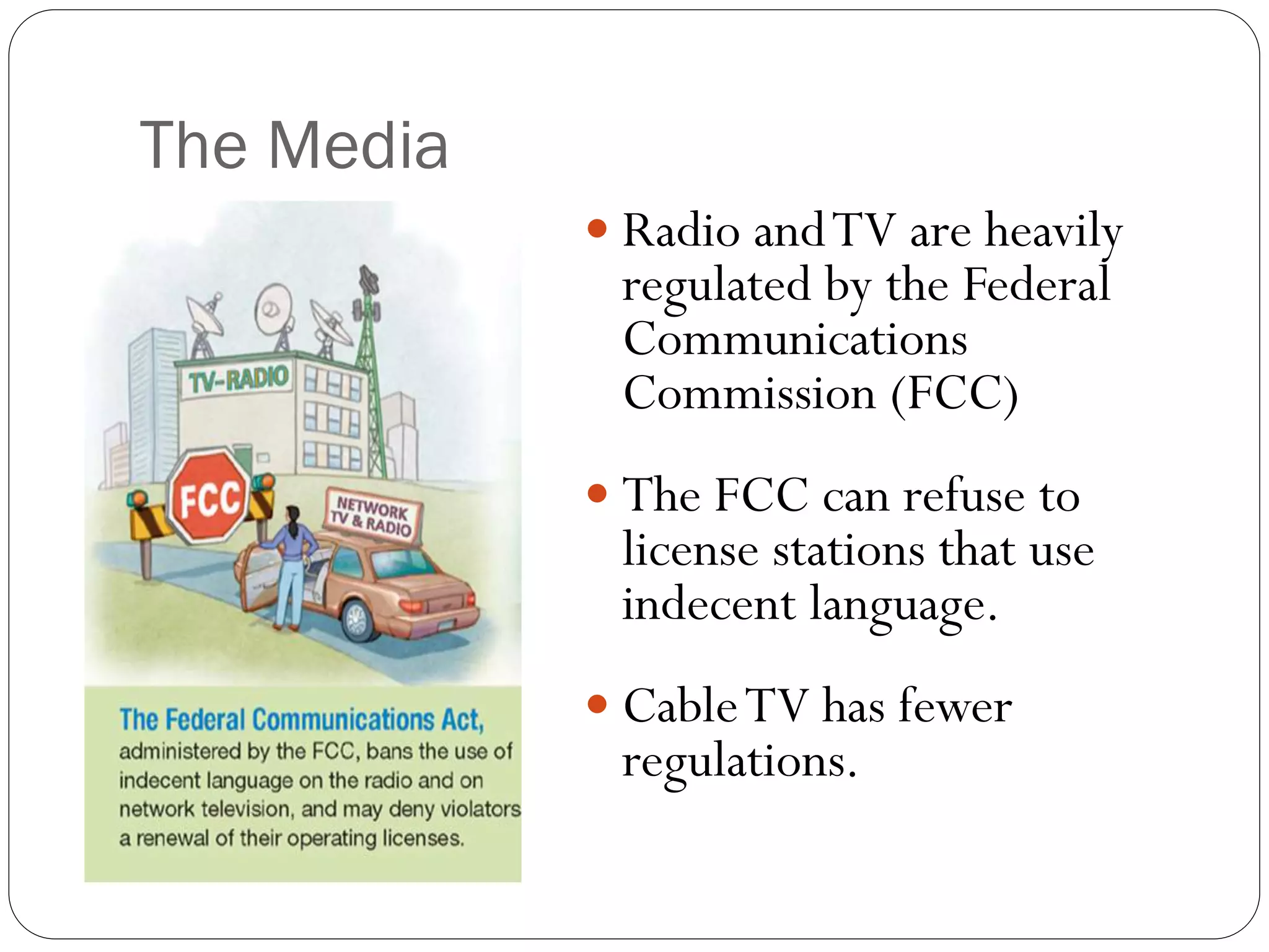 The Media
 Radio andTV are heavily
regulated by the Federal
Communications
Commission (FCC)
 The FCC can refuse to
license stations that use
indecent language.
 CableTV has fewer
regulations.
 