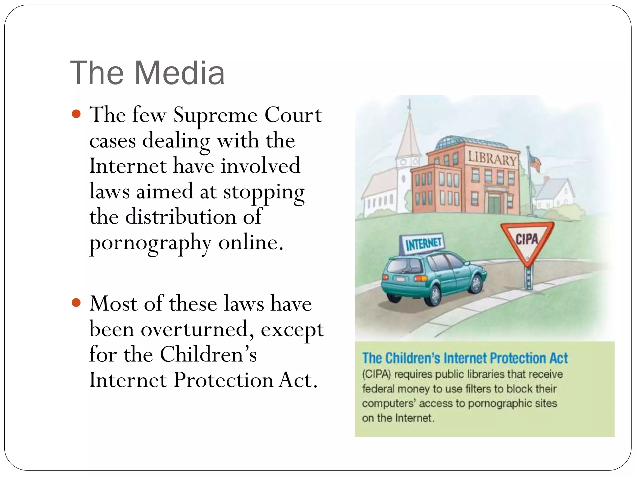 The Media
 The few Supreme Court
cases dealing with the
Internet have involved
laws aimed at stopping
the distribution of
pornography online.
 Most of these laws have
been overturned, except
for the Children’s
Internet ProtectionAct.
 