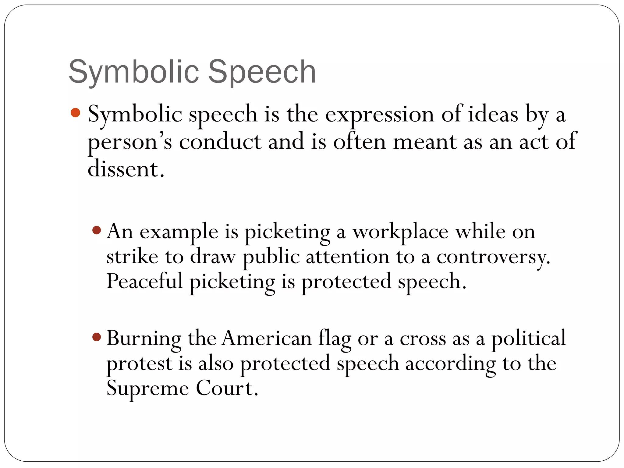 Symbolic Speech
 Symbolic speech is the expression of ideas by a
person’s conduct and is often meant as an act of
dissent.
 An example is picketing a workplace while on
strike to draw public attention to a controversy.
Peaceful picketing is protected speech.
 Burning theAmerican flag or a cross as a political
protest is also protected speech according to the
Supreme Court.
 
