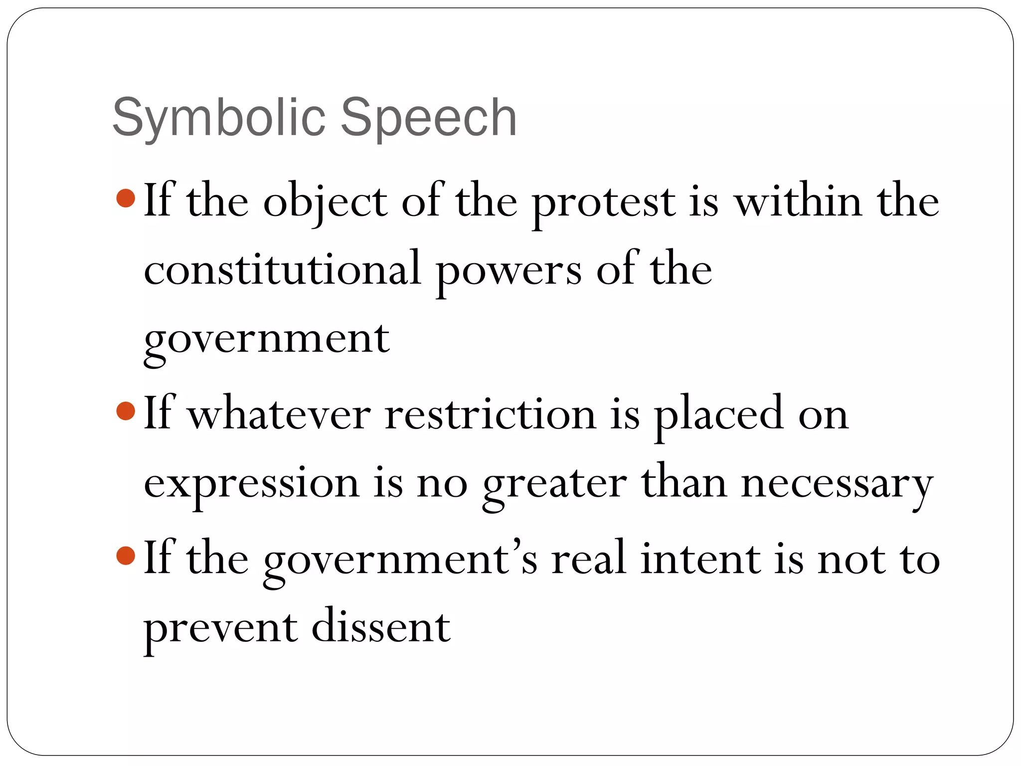 Symbolic Speech
If the object of the protest is within the
constitutional powers of the
government
If whatever restriction is placed on
expression is no greater than necessary
If the government’s real intent is not to
prevent dissent
 