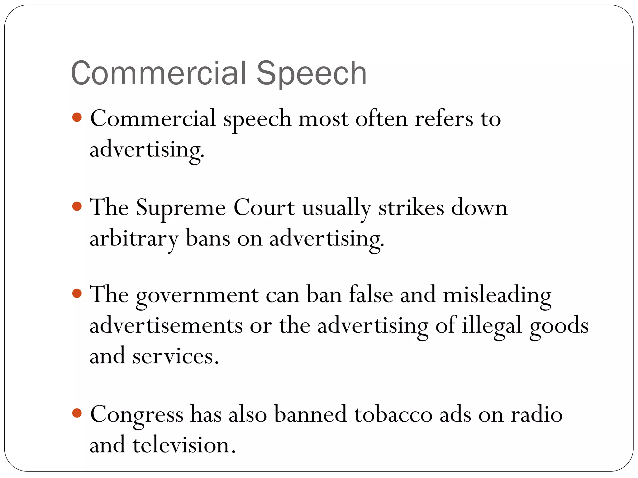 Commercial Speech
 Commercial speech most often refers to
advertising.
 The Supreme Court usually strikes down
arbitrary bans on advertising.
 The government can ban false and misleading
advertisements or the advertising of illegal goods
and services.
 Congress has also banned tobacco ads on radio
and television.
 