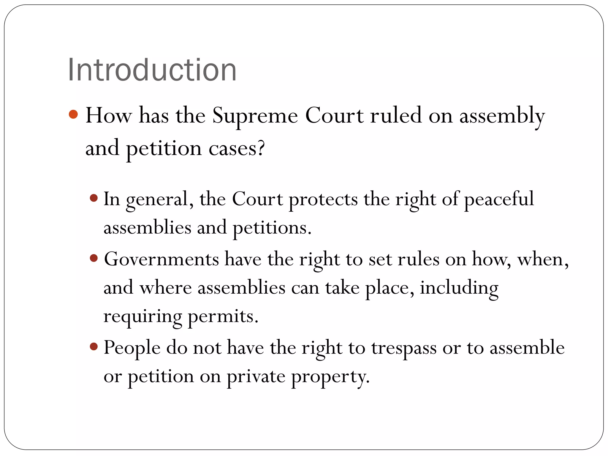 Introduction
 How has the Supreme Court ruled on assembly
and petition cases?
 In general, the Court protects the right of peaceful
assemblies and petitions.
 Governments have the right to set rules on how, when,
and where assemblies can take place, including
requiring permits.
 People do not have the right to trespass or to assemble
or petition on private property.
 