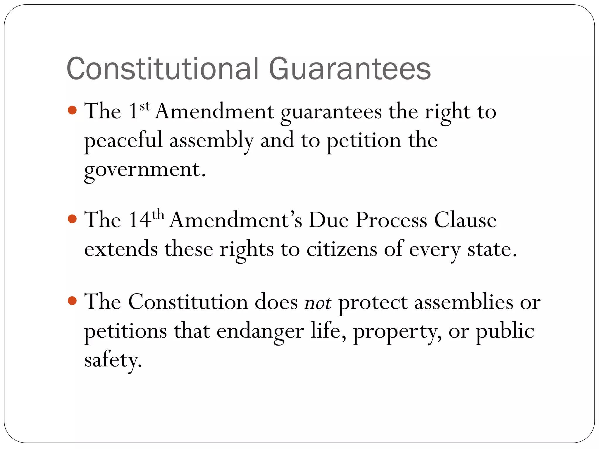 Constitutional Guarantees
 The 1st Amendment guarantees the right to
peaceful assembly and to petition the
government.
 The 14th Amendment’s Due Process Clause
extends these rights to citizens of every state.
 The Constitution does not protect assemblies or
petitions that endanger life, property, or public
safety.
 