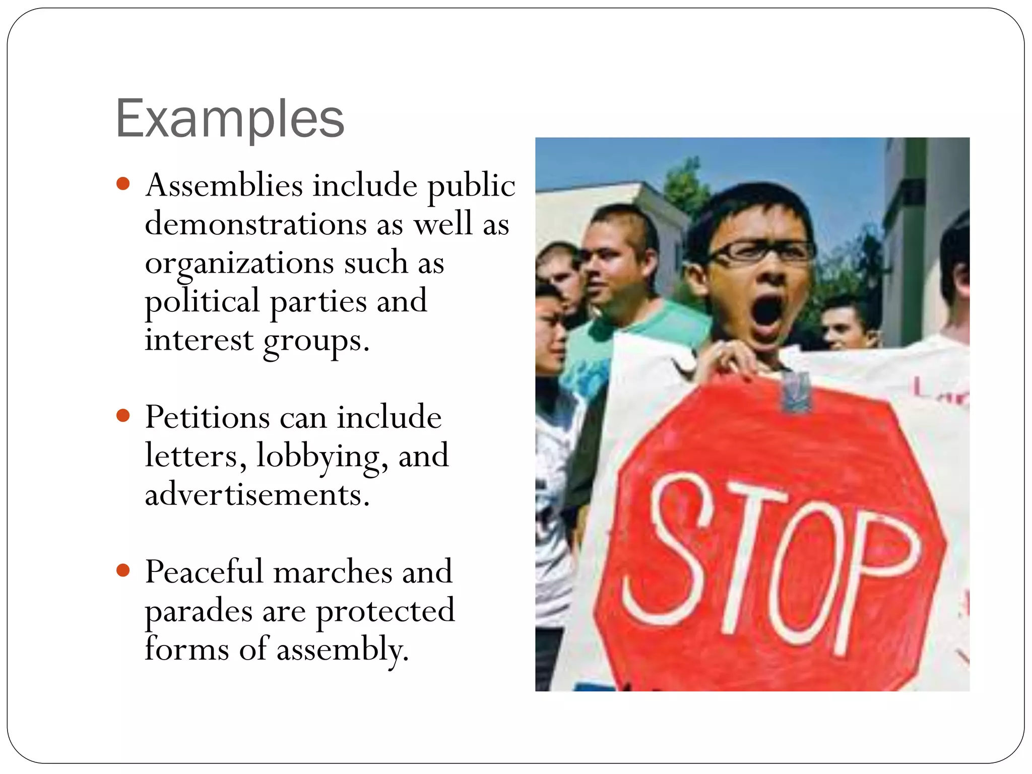 Examples
 Assemblies include public
demonstrations as well as
organizations such as
political parties and
interest groups.
 Petitions can include
letters, lobbying, and
advertisements.
 Peaceful marches and
parades are protected
forms of assembly.
 