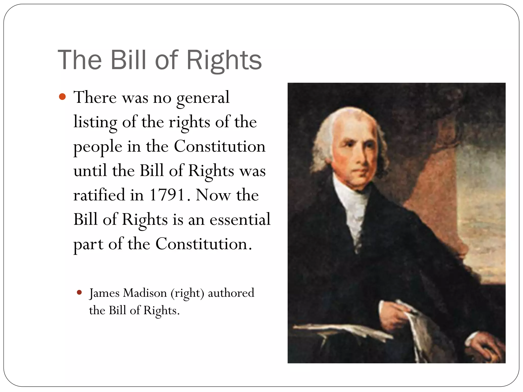 The Bill of Rights
 There was no general
listing of the rights of the
people in the Constitution
until the Bill of Rights was
ratified in 1791. Now the
Bill of Rights is an essential
part of the Constitution.
 James Madison (right) authored
the Bill of Rights.
 