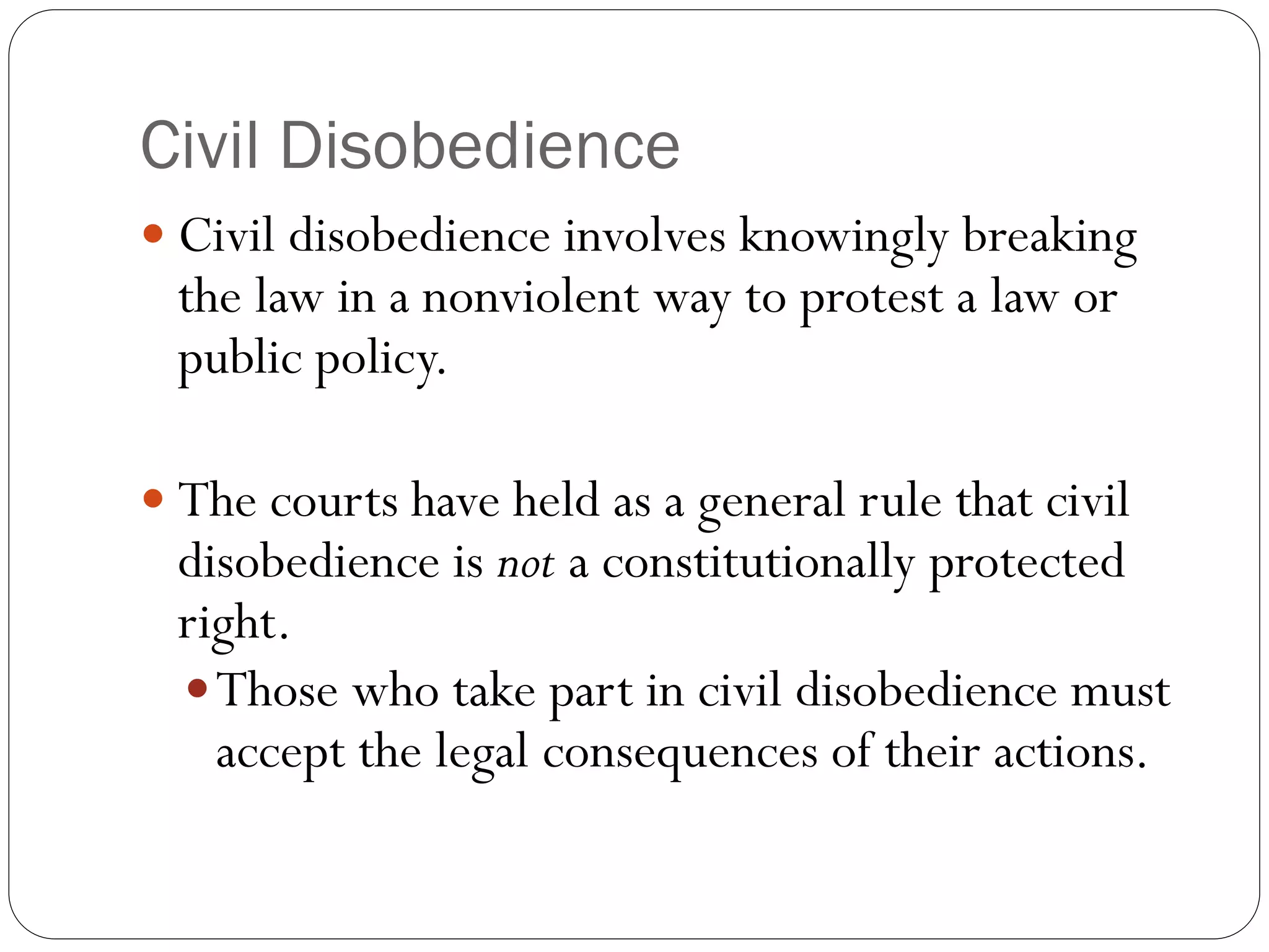 Civil Disobedience
 Civil disobedience involves knowingly breaking
the law in a nonviolent way to protest a law or
public policy.
 The courts have held as a general rule that civil
disobedience is not a constitutionally protected
right.
Those who take part in civil disobedience must
accept the legal consequences of their actions.
 
