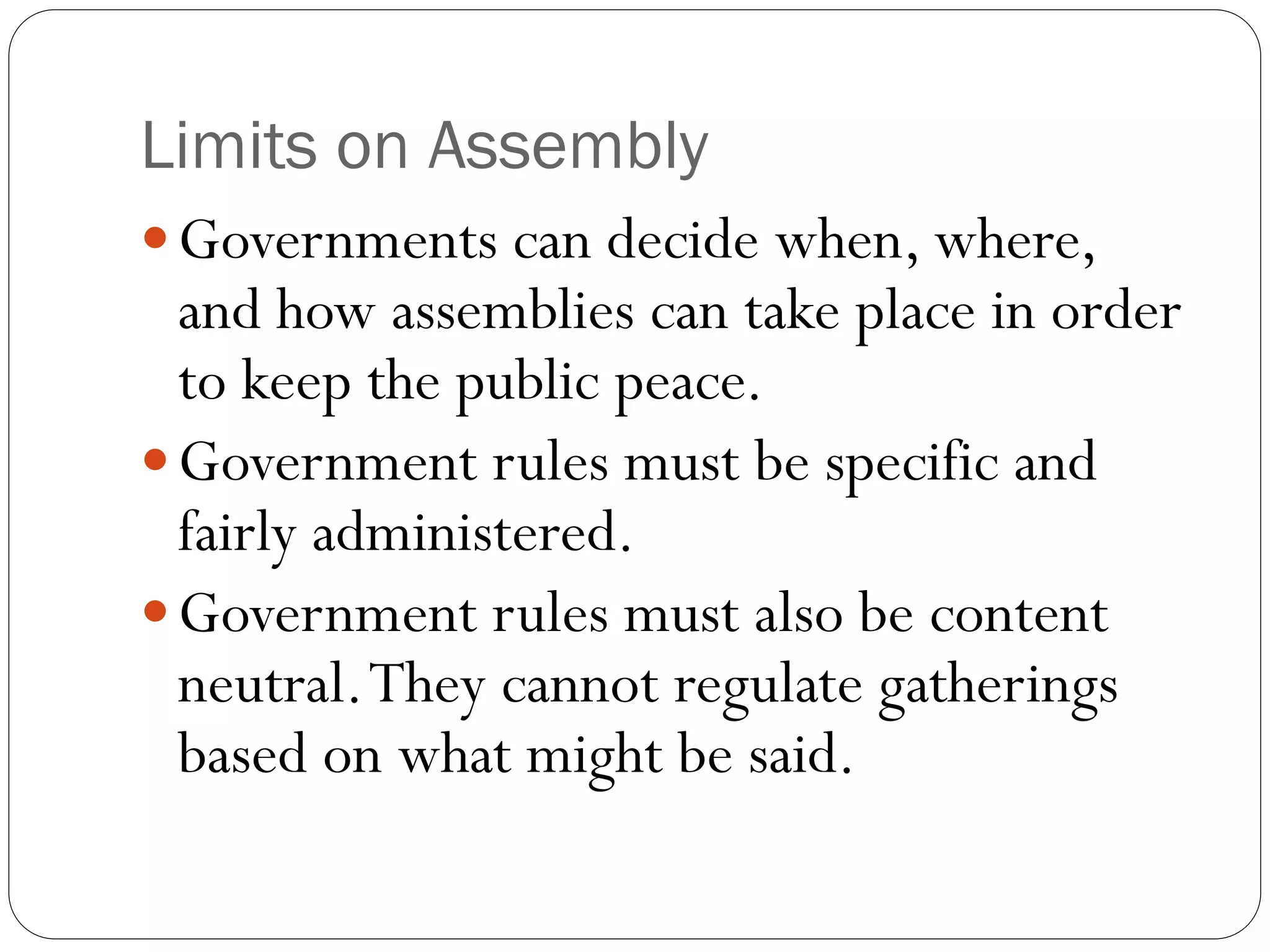 Limits on Assembly
Governments can decide when, where,
and how assemblies can take place in order
to keep the public peace.
Government rules must be specific and
fairly administered.
Government rules must also be content
neutral.They cannot regulate gatherings
based on what might be said.
 