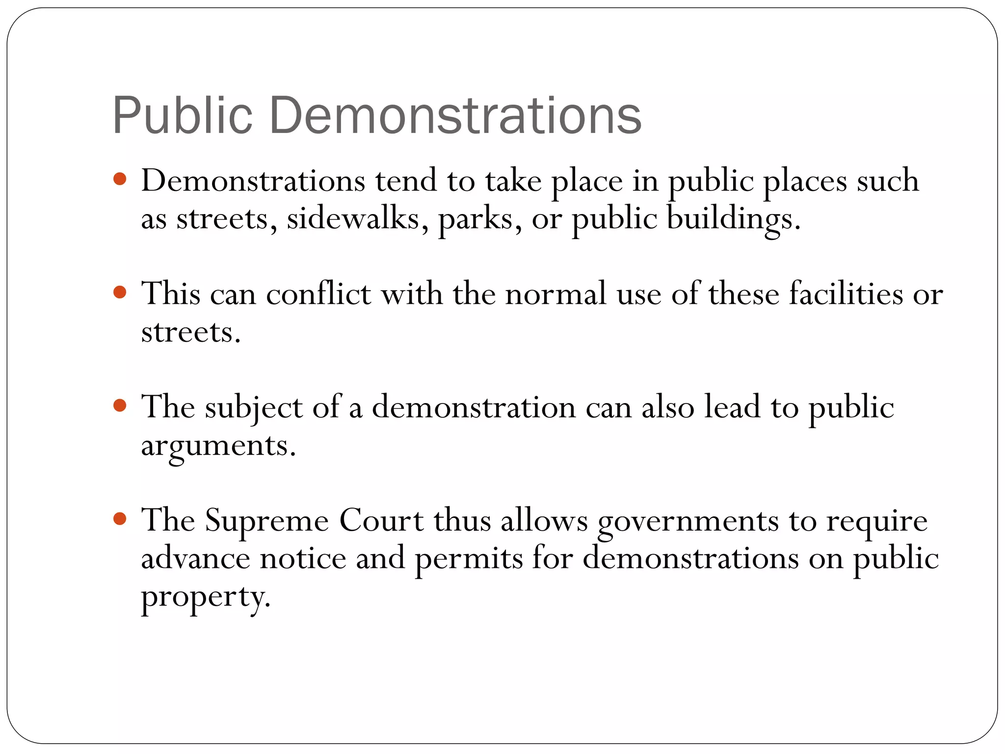 Public Demonstrations
 Demonstrations tend to take place in public places such
as streets, sidewalks, parks, or public buildings.
 This can conflict with the normal use of these facilities or
streets.
 The subject of a demonstration can also lead to public
arguments.
 The Supreme Court thus allows governments to require
advance notice and permits for demonstrations on public
property.
 